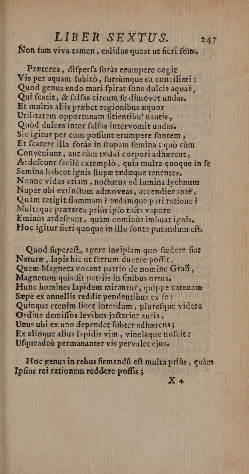 Non tam viva tamen ; calidus queat ut fieri fónts, Preterea , difperfa foràs erumpere cogit Vis per aquam fubitó,, fursümque ea conciliari : Quod genus endo mari fpirat fons dulcis aquat, Qui fcatit, & falfas circum fe dimóvet undas, Et multis aliis prebet regionibus sequor Utilitatem opportunam fitientibu? nautis, Quod dulces inter falfas intervomit undas, Sic igitur per eum poffunt erumpere fontem ; Et fcatere illa foràs in ftupam femina ; quó cim Conveniunt , aut cüm tedai córpori adherent, A:tdefcunt facilé extempló , quia multa quoque in fe Semina habent ignis ftups tzdeque tenentes, Nonne vides etiam , no&urna ad lumina lychnum Nuper ubi extindum admoveas , accendieranté, Quàm tetigit flanmam ? tedamque pari ratione ? Multaque preterea priüs ipfo ti&a vapore Eminis ardefcunt, quàm cominüs imbuat ignis, Hoc igitur fieri quoque in illo fonte putandum eft, Quod fupereft, agere inelpiam quo fc:dere fiat Nature , lapishic ut ferrum ducere poffit, Qem Magneta vocant patrio de nomine Gral, Magnetum quia fit patriis in finibus ortus, Hunc homines lapidem mirantur , quippe catenam Szpe ex annellis reddit pendentibus ex fe: Quinque etenim Itcef interdum , plurefque videre Ordine demiffos levibus ja&tarier auris , Urs ubi ex uno dependet fuübter adh»rens; Ex alioque alius lapidis vim , vinclaque nofcit: Ufqueadeó permananter vis pervalet ejuse Hoc genus in rebus firmandü eft multa príüs , quàm Ipfius rei rationem reddere poffis ; D pre