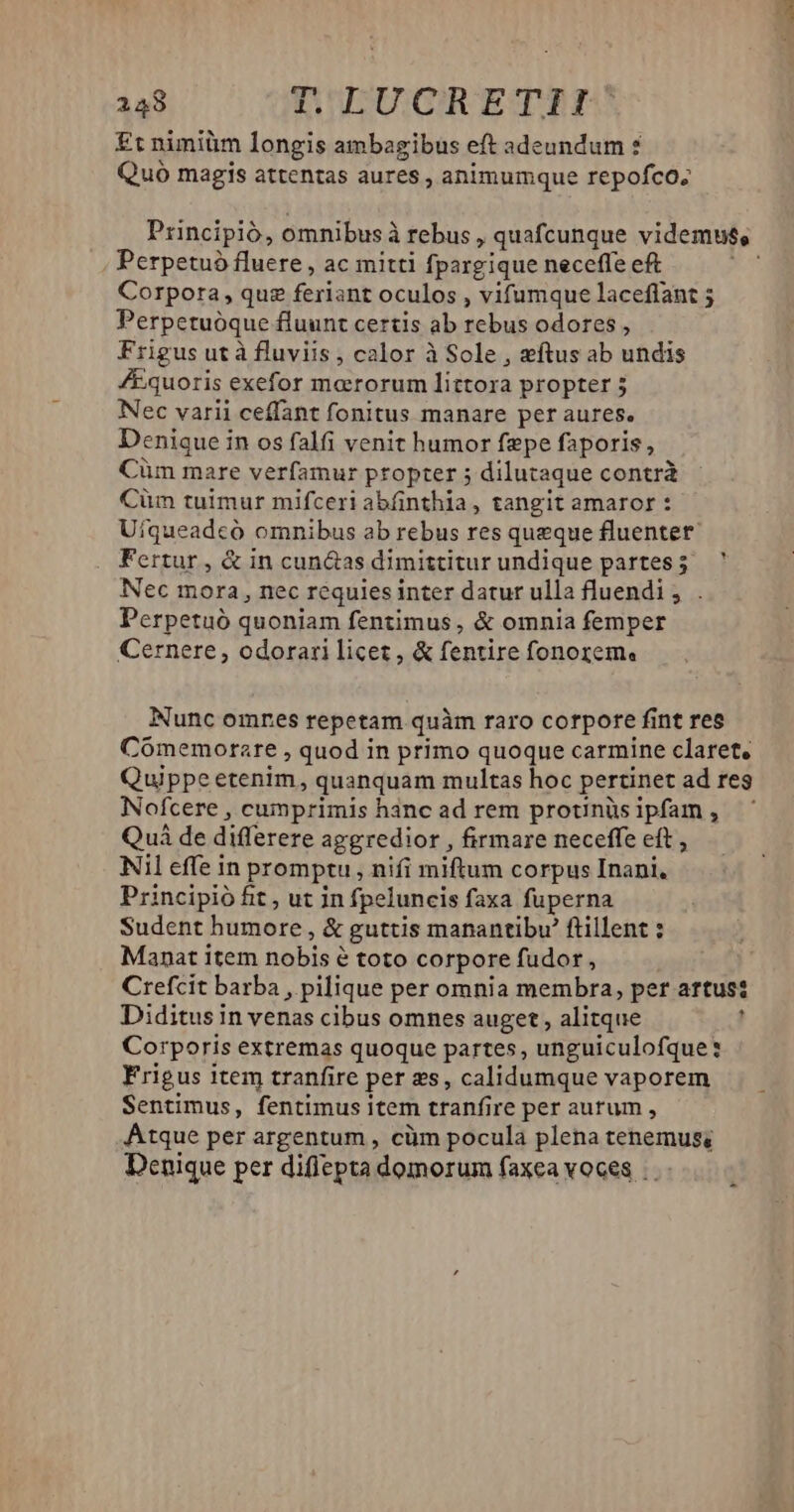 £t nimiüm longis ambagibus eft adeundum ? Quo magis attentas aures , animumque repofco; Principió, omnibus à rebus ,quafcunque videmus, Perpetuó fluere , ac mitti fpargique neceffe eft i Corpora, quz feriant oculos , vifumque laceffant ; Perpetuóque fluunt certis ab rebus odores , Frigus ut à fluviis , calor à Sole , ftus ab undis /Equoris exefor moerorum littora propter 5 Nec varii ceffant fonitus manare per aures. Deniquei in os falfi venit humor fepe faporis, Cüm mare verfamur ptopter dilutaque contrà Cüm tuimur mifceriabíinthia, tangit amaror : Uiqueadcó omnibus ab rebus res queque fluentet Fertur, &amp; in cun&amp;as dimittitur undique partes; ' Nec mora, nec requies inter datur ulla fluendi, . Perpetuó quoniam fentimus, &amp; omnia femper Cernere, odorari licet, &amp; fentire fonorem. Nunc omnes repetam. quàm raro corpore fint res Cómemorare , quod in primo quoque carmine claret, Quippe etenim, quanquam multas hoc pertinet ad reg Nofcere , cumprimis hanc ad rem prounüs ipfam , Qui de differere aggredior , firmare neceffe eft , Nil effe in promptu, nifi miftum corpus Inani, Principió fit , ut in fpeluncis faxa fuperna Sudent humore, &amp; guttis manantibv' ftillent ; Manat item nobis à é toto corpore fudor, Crefcit barba , pilique per omnia membra, per artus: Diditus in venas cibus omnes auget, alitque ] Corporis extremas quoque partes, unguiculofque: Frigus item tranfire per 2s, calidumque vaporem Sentimus, fentimus item tranf re per aurum , Atque per argentum , cüm pocula plena tenemus; Denique per diflepta domorum faxea voces