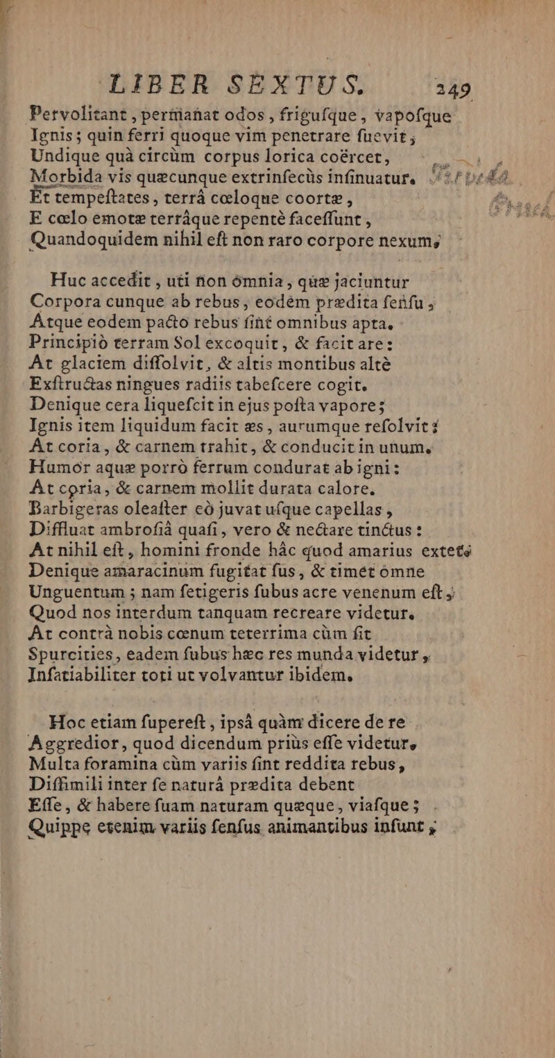 qUpEH SEXTES. 4 Petvolitant , pertiatiat odos , frigufque , vapofque Ignis; quin f ferri quoque vim penetrare fuevit ; Undique quà circüm corpus lorica co&ércet, NAM Morbida vis quecunque extrinfecüs infinuatur. 54b t tempeftates , terrá celoque coortz , E celo emote terráque repenté faceffunt , Quandoquidem nihil eft non raro corpore nexum; Huc accedit , uti non ómnia, quis jaciuntur Corpora cunque ab rebus ; eodém predita fenfu , Atque eodem paco rebus fiht omnibus apta. Principió terram Sol excoquit, & facitare: At glaciem diffolvit, & altis montibus alté Exfiru&as ningues radiis tabefcere cogit. Denique cera liquefcit in ejus pofta vapore; Ignis item liquidum facit es , aurumque refolvit 2 At coria, & carnem trahit, & conducitin unum, Humor aquz porró ferrum condurat abigni: At coria, & carnem mollit durata calore. Darbigeras oleafter eó juvat ufque capellas, Diffluat ambrofià quafi, vero & ne&are tin&us : At nihil eft , homini fronde hác quod amarius extete Denique amaracinum fugiat fus, & timet ómne Unguentum ; nam fetigeris fubus acre venenum eft y Quod nos interdum tanquam recreare videtur. At contrà nobis cenum teterrima cüm fit Spurcities, eadem fubus hec res munda videtur Infatiabiliter toti ut volvantur ibidem. Hoc etiam fupereft , ipsá quàm dicere de re Aggredior, quod dicendum priüs effe videtur, Multa foramina cüm variis fint reddita rebus, Diffimili inter fe naturá predita debent Effe , & habere fuam naturam queque, viafque ; Quippe etenim variis fenfus animantibus infunt y