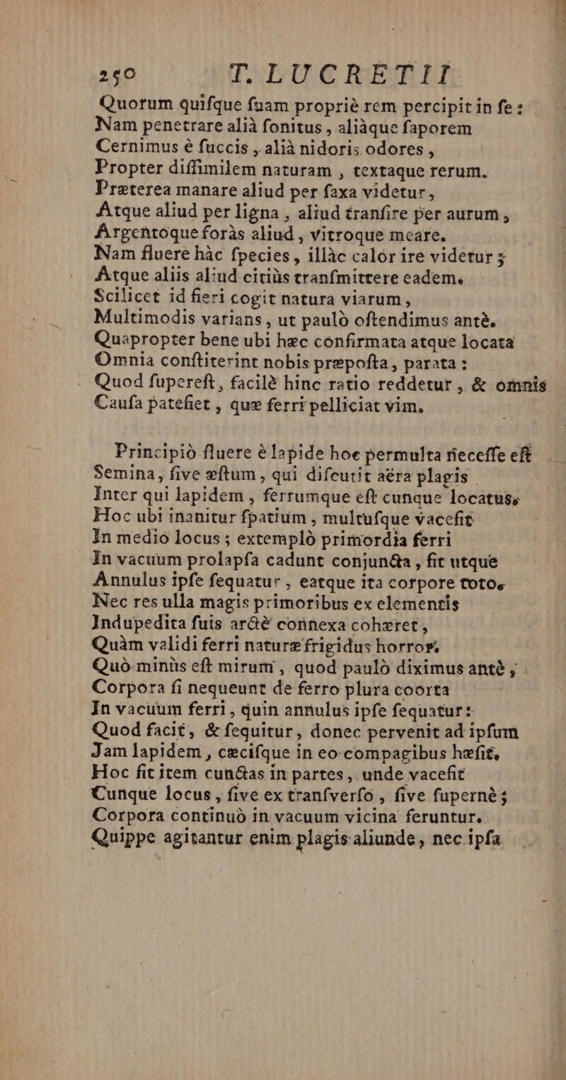Quorum quifque fuam proprie rem percipit in fe : Nam penetrare alià fonitus , aliàque faporem Cernimus é fuccis , alià nidoris odores , Propter diffimilem naturam , textaque rerum. Proterea manare aliud per faxa videtur, Atque aliud per ligna , aliud tranfire per aurum , Argentoque foràs aliud , vitroque meare. Nam fluere hàc fpecies , illàc calór ire videtur 5 Atque aliis aliud citiüs tranfmittere eadem. Scilicet id fieri cogit natura viarum, Multimodis varians , ut paulo oftendimus ant. Quepropter bene ubi hec confirmata atque locata Omnia conftiterint nobis prepofta, parata : Quod fupereft, facilé hinc ratio reddetur , &amp; omnis Caufa patefiet , qus ferri pelliciat vim, Principió fluere élapide hoe permulta rieceffe eft Semina, five zftum , qui difeutit aéra plagis Inter qui lapidem , ferrumque eft cunque locatus, Hoc ubi inanitur fpatium , multufque vaccfit In medio locus ; extempló primordia ferri In vacuum prolapfa cadunt conjun&amp;a, fit utque Annulus ipfe fequatur , eatque ita corpore toto, Nec res ulla magis primoribus ex elementis Indupedita fuis ar&amp;é connexa coheret , Quàm validi ferri naturz frigidus horros, ; Quó miniis eft mirum , quod pauló diximus ante, - Corpora fi nequeunt de ferro plura coorta In vacuum ferri , uin annulus ipfe fequatur : Quod facit, &amp; fequitur, donec pervenit ad ipfum Jam lapidem , cecifque in eo.compaeibus hzfit, Hoc fit item cun&amp;as in partes, unde vacefit Cunque locus, five ex tranfverfo , five fuperné; Corpora continuó in vacuum vicina feruntur. Quippe agitantur enim plagis aliunde , nec ipfa