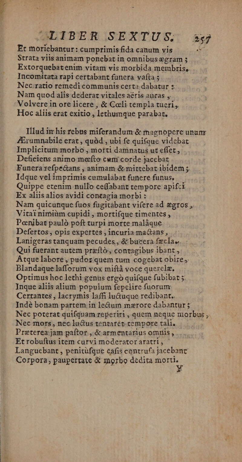JDIPEROJSEXTUS: sg Ec moriebantur: cumprimis fida canum vis Lan Strata viis animam ponebat in omnibus egram 5 Extorquebatenim vitam vis morbida membris, Incomitata rapi certabant funera vafta ; Nec.ratio remedi communis certa dabatur « Nam quod alis dederat vitales aéris auras ,. Volvere in ore licere , & Coli templa tueri ,. Hoc aliis erat exitio , lethumque parabat, Illud im his rebus miferandum & magnopere unanr ZErumnabile erat , quód , ubi fe quifque videbat Implicitum morbo , morti damnatus ut effet, Deficiens animo meefto cuní corde jacebat Funera refpe&ans , animam & mittebat ibidem 5. Idque vel imprimis cumulabat funere funus, — Quippe etenim nullo ceffabant tempore apifct Ex aliis alios avidi contagia morbi : Nam quicunque fuos fugitabant vifere ad egros ,. Vitai nimiüm cupidi , mortifque timentes ; Ponibat pauló poft turpi morte maláque Defertos, opis expertes , incuria maGans, Lanigeras tanquam pecudes, & bucerá fecla.,. Qui fuerant autem preftó:, contagibus ibant, Atque labore , pudoz quem tum cogebat obire, Blandaque lafforum vox miftà voce querelz. Optimus hoc lethi genus ergó quifque fubibat 5. Jnque aliis alium populum fepelire fuorum: Certantes , lacrymis laffi lu&uque redibant.. Indé bonam partem. in le&um merore dabantur; Nec poterat quifquam reperiri, quem neque morbus, Nec mors, nec luctus tentarét tempore tali, Preterea: jam paftor , & armentarius omuiis , Et robuftus item curvi moderatoraratri, | Languebant , penitüfque cafis contru(a jacebanc Corpora; paupertate & mgzbo dedita i