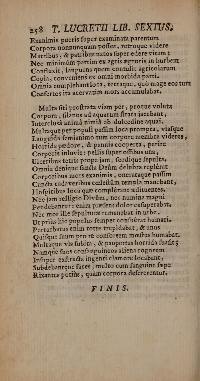 »$8 T. LUCRETII LIB. $ EXTUS. Exanimis pueris fuper examinata parentum Corpora nonnunquam poffes , retroque videre Matribus , & patribus natos füper edere vitam Nec minimüm partim ex agris erroris in hurbem Confluxit , languens quem contulit agricolarum Copia, conveniens ex omni morbida parti. Omnia complebantloca, tectaque, quó mage eos tutt Confertos ita acervatim mors accumulabat. Multa fiti proftrata viam per , proque voluta Corpora , filanos ad aquarum ftrata jacebant, Interclusá animá nimià ab dulcedine aquai. Multaque per populi paffim loca prompta , viafque Languida femianimo tum corpore membra videres , Horrida pedore , & pannis cooperta , perire Corporis inluvie: pellis fuper offibus una , Ulceribus tetris prope jam, fordique fepulta. Omnia denique fan&a Deüm delubra replérat Corporibus mors exanimis , onerataque paffim Cunéta cadaveribus celeftüm templa manebant ; Hofpitibus loca que complérant edituentes, Nec jam relligio Divüm , nec numina magni Dendebantur : enim prefens dolor exfuperabate Nec mos ille fepulture remanebat in urbe, Ut priüs hic populus femper confuérat humari, Perturbatus enim totus trepidabat , & unus Quifque fuum pro re confortem morftus humabat; Multaque vis fubita , & paupertas horrida fuafit Namque fuos confanguineos aliena rogorum , Infuper exftrudia ingenti clamore locabant , Subdebantque faces , multo cum fanguine fepe Rixantes potiüs , quàm corpora defererentur, FINIS. ^ Joi