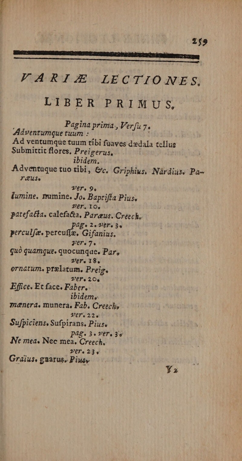 2j9 [GEMINO I LITECDA OE MEE EET T a E E DNO AMNES BRE OMM gu FARIJZX LECTIO NE S. LIBER PRIMU S, Pagina prima, Verfu 7. Adventumque tuum : : Ad ventumque tuum tibi füaves dedala tellus Submittit flores, Preigerus,. . ibidem. Adventuque tuo tibi, &amp;, Griphius, Nárdiüs, Pa- TuS. ] Ter, 9. 4 lumine. rrumine. Jo. Baprifía Pius, Per. 10. patefacta. calefa&amp;a, Pareus. Creech; pAg* 2» ver. 3. perculfz. percuffz, Gifanius. ver.7. quó quamque. quocunqae, Par, Ver. 18, ernatum. prelatum. Preig. Ver. 20, Effice. Et face. Faber. ibidem, menera, munera, Fab. Creechy — Ver.22. Sufpiciens, Sufpirans. Pius. pag. 3.ver, 3s INe mea. Nec mea. Creech, Zr. 23 LÀ Graius, gnarus. Pius, ys