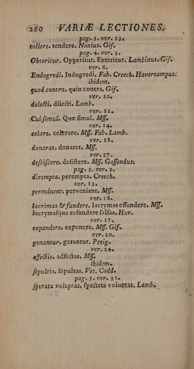 pag. 3« vere 23s tollere. tendere, Nonius. Gif. pag* 4» Yl. 30 Obteritur. Opperitur, Exteritur, Lobos] Gif. Tere 6, ibidem. quod contra, quin contta, Gif. Vere loe delecti, dile&amp;i. Lamb. ; Zero LIe Cui fimul. Qus fimul. Mff. Vere Y4e celare, celerate, Mff. Fab. Lamb. ver, 18, donarat. donaret. Mff. vere 27. defcifcere. defiftere. Mff. Gaffenduss pg: $. Ter» 5. dirempta. perempta. Creech, ver. 13. permánent, perveniant. Mff. ver. 16... lacrimas € fandere. lacrymas effundete, MT. facrymafque ecfundere falfas, Hav. ver. 17. expandere. exponere, Mff. Gif» Zer.20. genantur. gerantur. Preig. . Ver. m affectis, adfe&amp;as. Mff. ibidem« fipulris. fepultas. Vet. Codd. pag: $. ver. 31e que voluptas, fpeGata voluntas, Lambs.