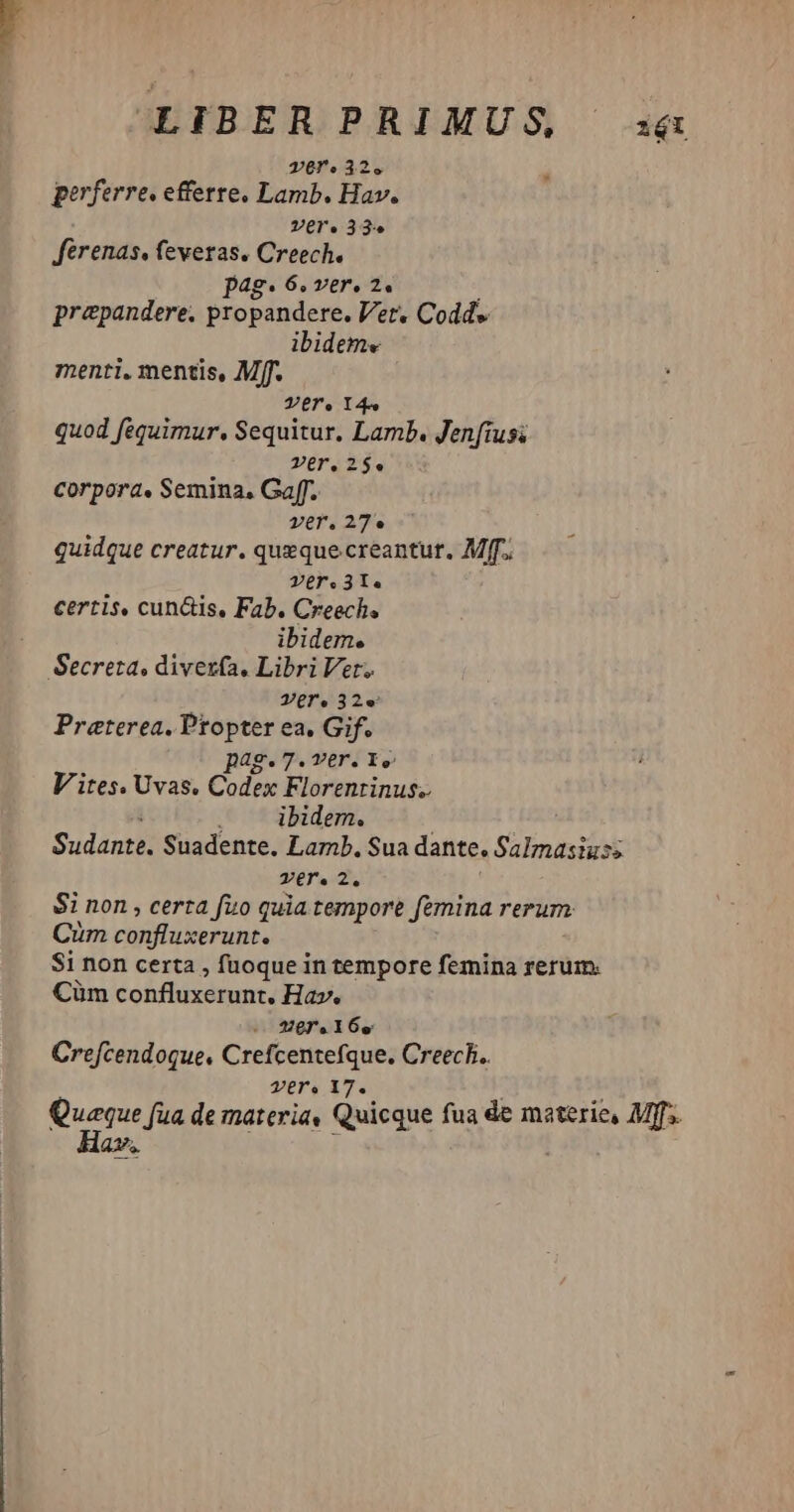 LIBERPRIMUS a& vere 32e perferre. efferre. Lamb. Hav. Vere 33e Jférenas, feveras. Creech. pag. 6, v£€r» 24 prepandere. propandere. Vet. Codd» ibideme menti. mentis, Mff. Ver. Y45 quod fequimur, Sequitur. Lamb. Jenftusi Ver, 25. corpora, Semina, Gaf. ver.27e quidque creatur. queque creantur. Mff. Ver. 3T. certis, cun&is, Fab. Creech. ibidem. Secreta, divexzía, Libri Ver. Vgr.32e Praeterea. Propter ea. Gif. pag.7.ver. 1. V ites. Uvas. Codex Florentinus. ibidem. Sudante. Suadente, Lamb. Sua dante. Salmasiuss ser. 2. $i non , certa fuo quia tempore femina rerum Cum confluxerunt. Si non certa , fuoque in tempore femina rerum. Cüm confluxerunt. Hav. ere. I 6o Crefcendoque. Crefcentefque. Creech. ver. 17. Quaque fua de materia« Quicque fua de materie, Mff Hav.