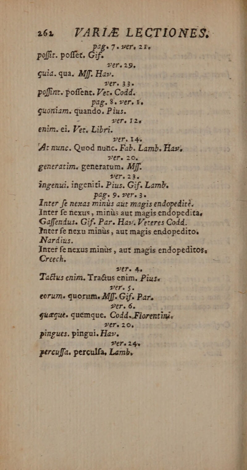 p2g*7-« vere 2Fe poffir. poffet. e ver.29, quia. qua. Mff. Hav. Ter. 33. poffinz. poffenc. Ver. Codd. pag. 3. ver. t£, quoniam. quando, Pius. - Ter.12e enim. ei. Vet. Libri. ver. 144 : 4A: nunc. Quod nunc. Fab. Lamb. Hav; Ver. 20. generatim. generatum. Mff. S9tT.23.— ingenui. ingeniti. Pius. Gif. Lamb. pag. 9. ver. 3. ; Inter fe nexas minis aut magis endopedité. Inter fe nexus , minüs aut magis endopedita, Gaffendus. Gif. Par. Hav. Veteres Codd. Inter fe nexu minüs , aut magis endopedito; Nardius. Inter fe nexus minüs , auf magis endopeditos, Creech, VET. 4, Ta£tus enim. 'Tra&us enim. Pius. ver. $. eorum. quorum. Mf. Gif. Par. zer. 6. ; quzecue, quemque. Codd..Fiorentini. Zers 20, pingues. pingui. Hav. Vers24. percuffa. perculfa, Lamb, — EE