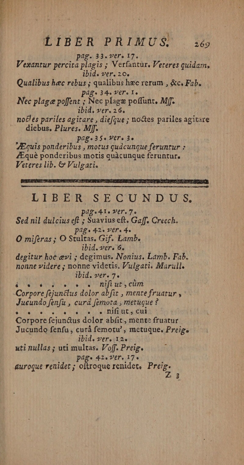 jJ ! 59M | : RM LIBER PRIMUS, 2169 pag. 33. vers 17. Vexantur percita plagis ; Verfantur. Vereres quidam, ibid. ver. 26. Qualibus hec rebus ; qualibus hec rerum , &c. Fab. p48* 34. Y€r o Yo Nec plage poffent ; Nec plage poffunt, Mf. ibid. ver. 26, no£les pariles agitare , diefque ; noctes pariles agitare diebus. Plures. Mf. page3 35$. V€r'e 3o ZEquis ponderibus , motus quacunque feruntur : /Equé ponderibus motis quàcunque feruntur, Veteres lib. & Vulgati. dg. Ie Ter, 7e Sed nil dulcius eft ; Suavius eft. Gaff. Creech. pag: 42. ver. 4. O miferas ; O Stultas. Gif. Lamb. ibid.ver. 6. degitur hot evi ; degimus, Nonius, Lamb. Fab. nonne videre ; nonne videtis. Vulgati. Marull. ibid. ver. 7. &* NIME UU et TU dS nifi Ut, cim dueedo suf curá femora , metuque ? EEUN «78 ss DIU cut Corpore fejun&us dolor abfíit, mente fruatur Jucundo fenfu , cutá femotu' , metuque, Preige ibid. ver, 12. uti nullas ; uti multas, Voff. Preig. p4g« 42» Ver. 17. diro