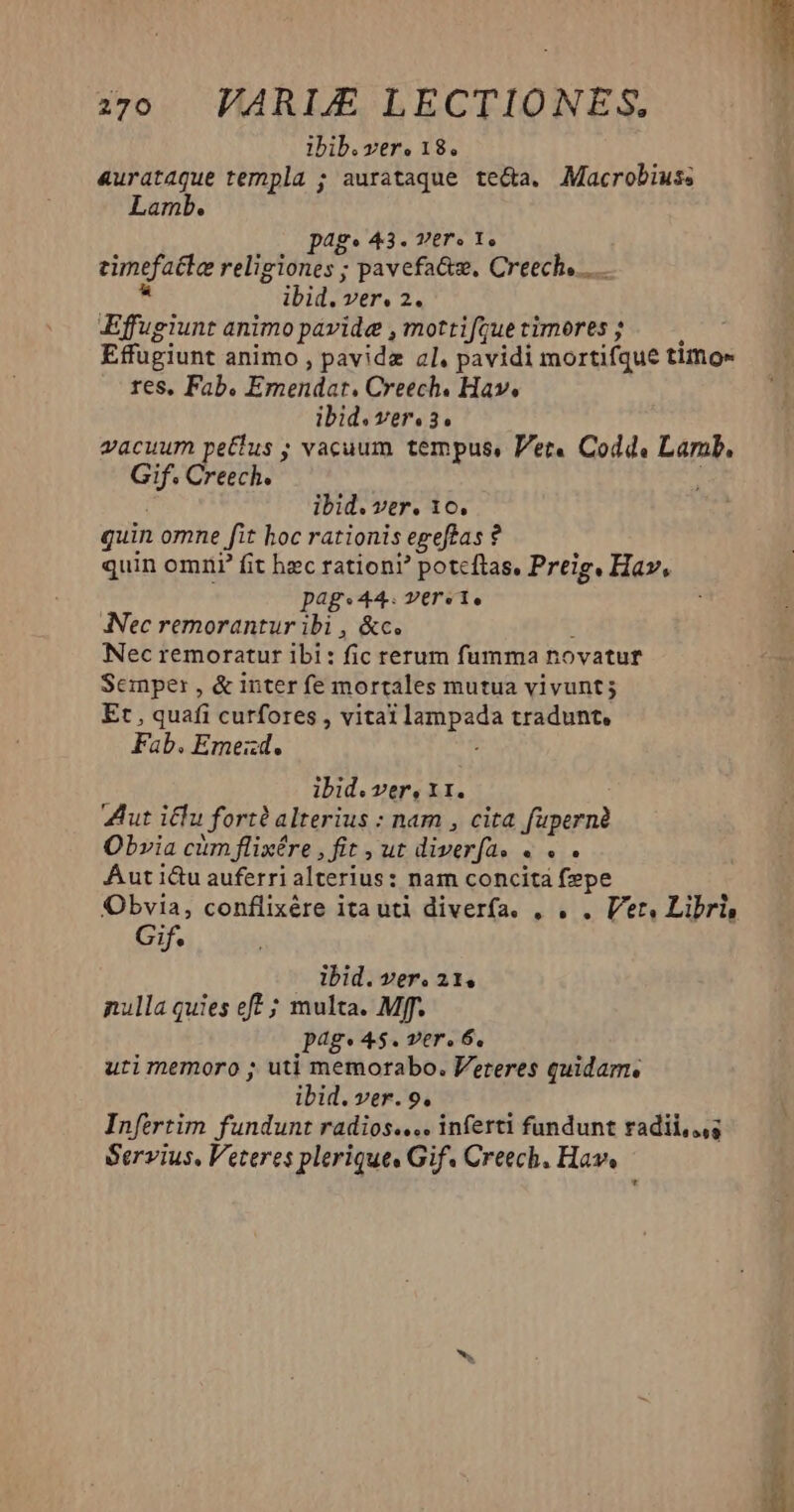 ibib. ver. 18. 4urataque templa ; aurataque te&amp;a. Macrobius; Lamb. ag. 43. Ver» Y. eimefatte religiones ; ; pavefa&amp;z, Creech... ibid. ver. 2. Effugiunt animo pavide , mottifque timores ; Effugiunt animo , pavidz al, pavidi mortifque timo« res, Fab. Emendat. Creech. Hav. ibid. Vereo3.o vacuum petlus ; vacuum tempus, Vet. Codd. Larab, Gif. Creech. ibid. ver. 10. quin omne fit hoc rationis egefas i ? quin omri' fit hec rationi? poteftas, Preig, Hav, Dags44. versi, ANec remorantur ibi , &amp;c. Nec remoratur ibi: fic rerum fumma novatur Semper , &amp; inter fe mortales mutua vivunt; Et , quafi curfores , vital fup. tradunt, Fab. Emezd. ibid. ver, 11. Zut icu fort? alterius : nam , cita fupernà Obvia cum flixére , fit , ut diverfa. « . . Aut i&amp;u auferri alterius: nam concità fepe Obvia, conflixére ita uti diverfa. , . . Ver, Libris Gif. ibid. ver. 21. nulla quies eft ; multa. Mff. Jag.4 $. Ver. 6, uti memoro ; uti memorabo. Veteres quidam. ibid. ver. 9. Infertim fundunt radios.... inferti fundunt radii,..g Servius, Veteres plerique. Gif. Creech. Hav, *