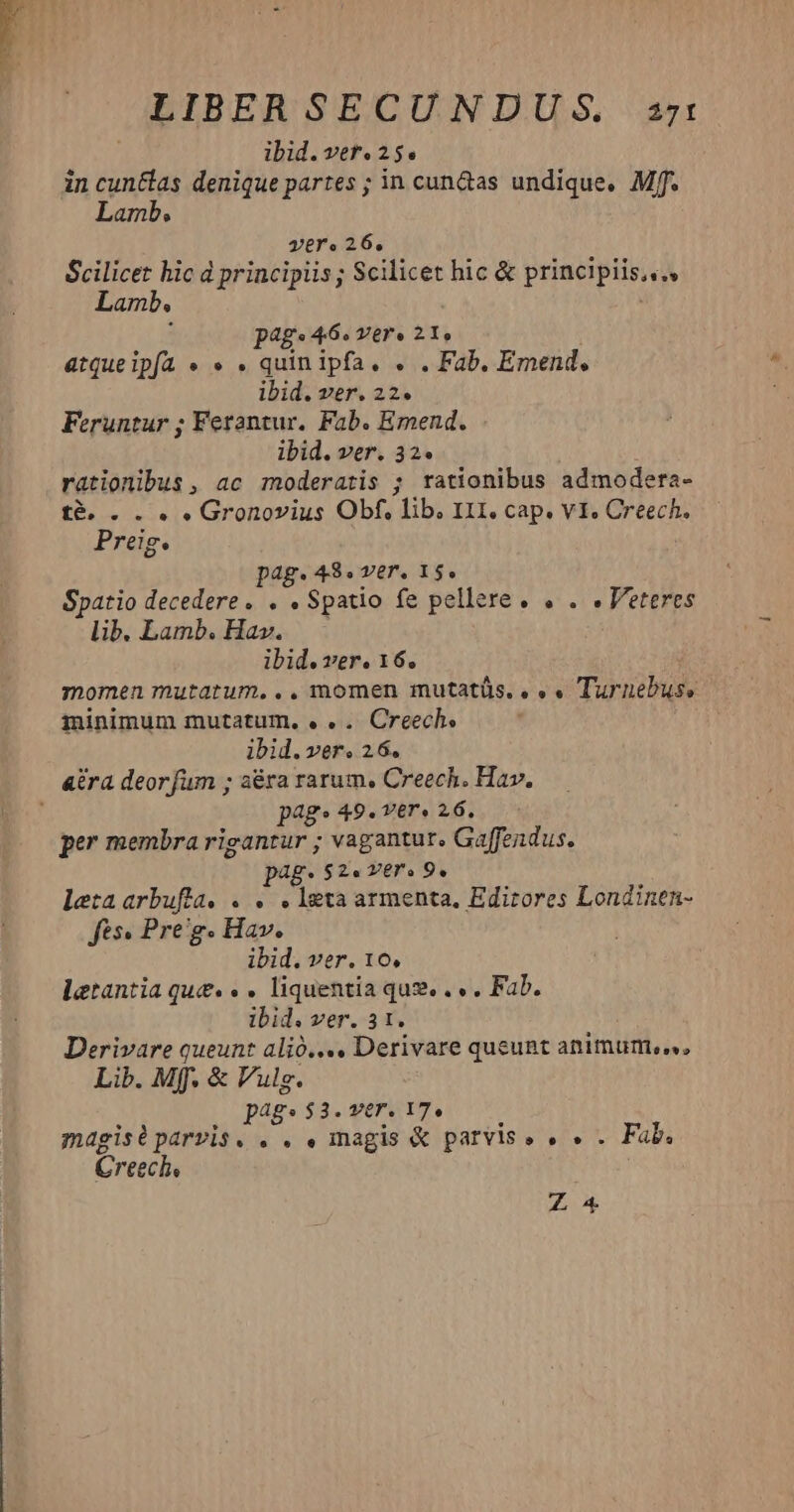 LIBER SECUNDUS. arzt ibid. ver. 25. in cun&amp;las denique partes ; in cun&amp;as undique, Mff. Lamb. vero 26, Scilicet hic d principiis ; Scilicet hic &amp; principiis... Lamb. n : pag. 46« ver» 21, atqueipfa « « . quin ipfa. . . Fab. Emend, ibid. ver. 22. Feruntur ; Ferantur. Fab. Emend. ibid. ver. 32. rationibus, ac moderatis ; rationibus admodera- t&amp; . . . » Gronovius Obf, lib. III, cap. v1. Creech. Preig. pag. 48. ver. 15. Spatio decedere. . . Spatio fe pellere. . . «Veteres lib. Lamb. Hav. ibid. ver. 16. momen mutatum... momen mutatüs.. «« Turnebus, minimum mutatum, . .. Creech. ibid. ver. 26. ara deorfum ; aéra rarum, Creech. Hav. j pags 49. ver» 26. per membra rigantur ; vagantur. Gaffendus. pag $2. Yero 9. letaarbufla. . . . leta armenta, Edirores Londinen- fts. Pre'g. Hav. ibid. ver. 16, letantia que. « . liquentia qug. . « . Fab. ibid. ver. 3 1. Derivare queunt alió.... Derivare queunt animum... Lib. Mff. &amp; Vulg. pags $3. ver. 17. magisiparvis. . . . magis &amp; parvis» . « . Fab. Creech, Z A4