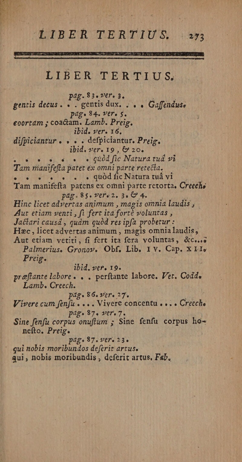 3 pag.83«.ver. 32, * TLA gentis decus. « . gentis dux. ; , . Gaffenduss pags 84. ver, s. eoortam ; coa&amp;am. Lamb. Preig. ibid. ver. 16. difpiciantur e 9 » e defpiciantur. Preig. ibid. ver. 19 , &amp;* 20. wv os sq €. v Qd fic Natura tuá vi Tam mianifefta patet ex omni parte retecía, e. v. s. . . qüód fic Natura tuà vi Tam manifefta patens ex omni parte retorta, Creeche pag.98$.vere2. 34 4. Hinc licet advertas animum , magis omnia laudis , Aut etiam venti , fi fert ita fort voluntas , Jactari causá , quàm quód res ipfa probetur : Hzc , licet advertas animum , magis omnialaudis, Aut etiam vetitl, fi fert ita fera voluntas, &amp;c...s Palmerius. Gronov, Obf, Lib, 1 v. Cap. X II. Preig. : ibid. ver. 19. direi iid e. . perftante labore. Vet. Codde Lamb. Creech. pag. 86. ver. ?7. Vivere cum fenfu . » . . Vivere concentu , « . . Creeche pag. $7. ver, 343 Sine [pu corpus onuflüm ; Sine fenfu corpus ho- nefto. Preig. T page 87. ver. 23. qui nobis moribundos deferit artus. Sui, nobis moribundis , dcferit artus. Fab.