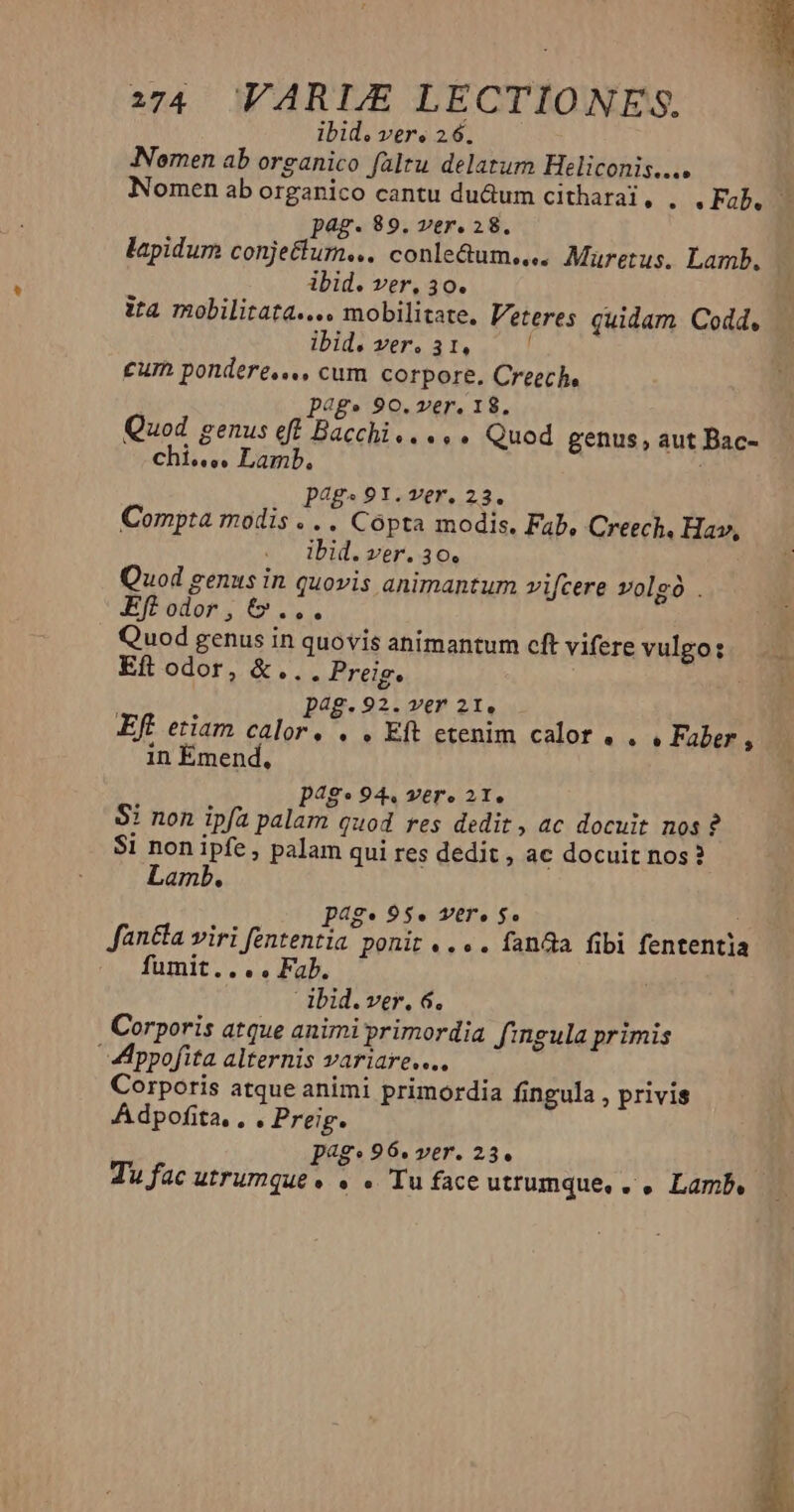 ibid. ver, 26. Nomen ab organico faltu delatum Heliconis.... pag. 89. ver. 28. lapidum conjetlum... conle&amp;um.... Muretus. Lamb. ibid. ver, 30. ita mobilitata.... mobilitate. Veteres quidam Codd. ibid. ver. 31, ' cum pondere... cum corpore. Creech, Dp4g» 90. ver. 18, Quod genus eft Bacchi..... Quod genus, aut Bac- Chis. ss Lamb. ! 1 pag« 91. ver. 23. Compta modis .. . Cópta modis. Fab, Creech, Hav, ibid. ver. 30. Quod genus in quovis animantum vifcere volgó . KEff odor, &amp;... Quod genus in quovis animantum cft vifere vulgo: Eft odor, &amp;... Preig. : p4g-92. rer 21. Eft etiam calor, . . Eft etenim calor. . » Faber , in Émend, p4g*944 ver. 21, Si non ipfa palam quod res dedit, ac docuit nos? $i non ipfe, palam qui res dedit , ac docuit nos? Lamb. page 95. Vere $o $ fan&amp;a viri fententia ponit... . fanda fibi fententia fumit.... Fab. dbid.ver. 6. Corporis atque animi primordia fingula primis ppofita alternis variare... Corporis atque animi primordia fingula , privis Adpofita. , . Preig. Pp4g* 96. yer. 23. * o.