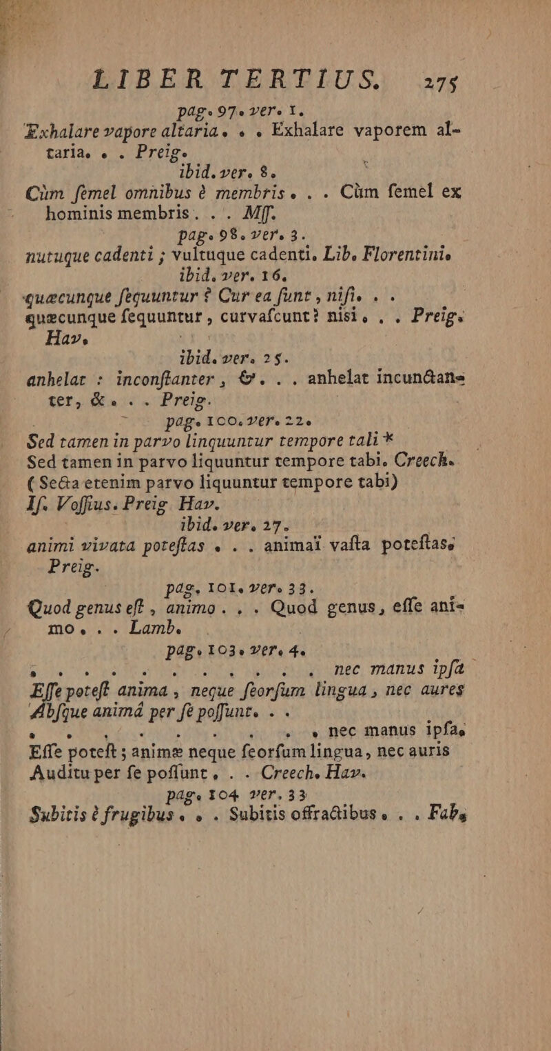 LIBER TERTIUS) a7; pag. 97» vere t. Exhalare vapore altaria. . . Exhalare vaporem al- taria, . . Preig. ibid. ver. 8. | Cim femel omnibus 6 membris. . . Clm femel ex hominis membris. . . Mf. pag. T3 vere 3. nutuque cadenti ; vultuque cadenti, Lib, Florentini, ibid. ver. 16. qguscunque fegnuntur cutvafcunt? nisi, . . Preig. Hav, ibid. ser. 2$. anhelat : inconflanter , €. . . anhelat incun&ane fer, &a . . Preip. y p4g» ICO,V6re22e Sed tamen in parvo linquuntur tempore tali * Sed tamen in parvo Haubrur tempore tabi. Creech. ( Se&a etenim parvo liquuntur tempore tabi) If. Voffius. Preig. Hav. ibid. ver, 27. animi vivata poteflas . . . animal vafta poteítas, Preig. peg. 101. vere 33. Quod genus ef? , animo . . . Quod genus, effe ani- mo... Lamb. inen I03. VE7. 4. l SES PRA Y - . . mec manus ipfa Effe poteft anima ; neque » fiorfum lingua , nec aures Abfque animá per f pofuit. $N . » nec manus ipfa, Effe poteft; anime neque feorfum lingua, nec auris Auditu per fe poffunt, . . Creech, Hav. pag. 104 ver.33