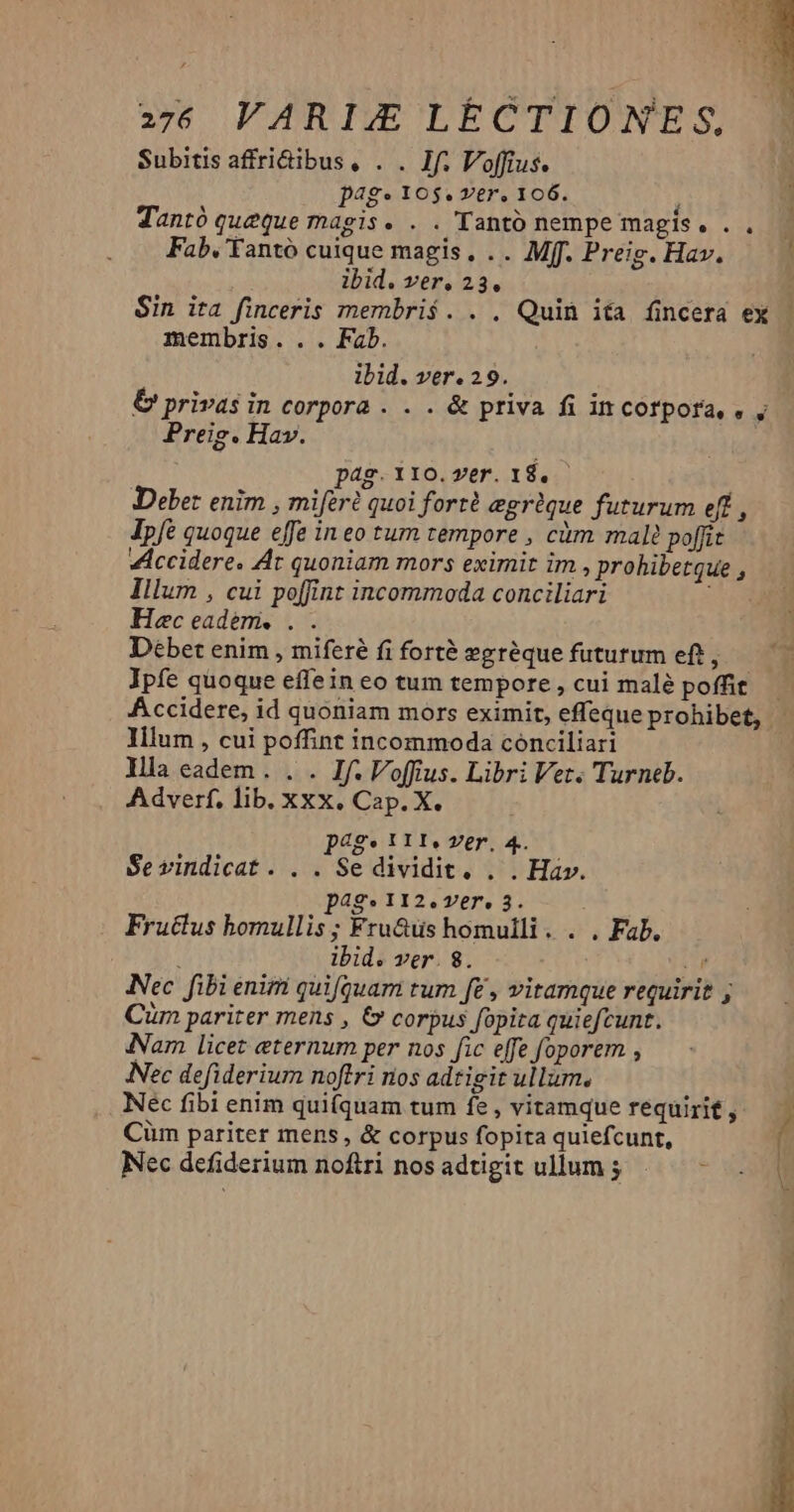 Subitis affri&ibus, . . Jf. Voffius. pag» 10$. ver, 106. , Tantó queque magis. . . Tantó nempe magis. . . Fab, Yantó cuique magis, .. Mff. Preig. Hav. ibid. ver. 23. Sin ita finceris membris. . . Quit ita fincera ex - membris... Fab. ibid. ver. 29. & privas in corpora . . . & priva fi in corpora, . , Preig. Hav. 4 f pag. 110. ver. 18. Debet enim , mifer quoi fort? egrique futurum eft , Jpfé quoque effe in eo tum tempore , càm male poffit VAccidere. Ar quoniam mors eximit im , prohibetque , Illum , cui poffint incommoda conciliari E Hec eadem, . Debet enim , miferé fi forté zgréque futurum eft, Ipfe quoque effein co tum tempore , cui malé poffit. — Accidere, id quoniam mors eximit, effeque prohibet, - Illum , cui poffint incommoda conciliari Illa eadem . . . If. Voffius. Libri Vet. Turneb. Adverf. lib. XXX. Cap. X. pags 111. ver, 4. Se vindicat. . . Se dividit. . . Hav. pag. 112.ver. 3. Fructus bomullis; Fru&üs homulli. . . Fab. | ibid. ver. 8. ; Nec fibi enim quifquam tum fe , vitamque requirit ; Cim pariter mens , & corpus fopita quiefcunt. Nam licet eternum per nos fic effe foporem , Nec defiderium noftri nos adtigit ullum. Nec fibi enim qui(quam tum fe, vitamque requirit, Cüm pariter mens, & corpus fopita quiefcunt, ' Nec defiderium noftri nosadtigit ullum 5. -