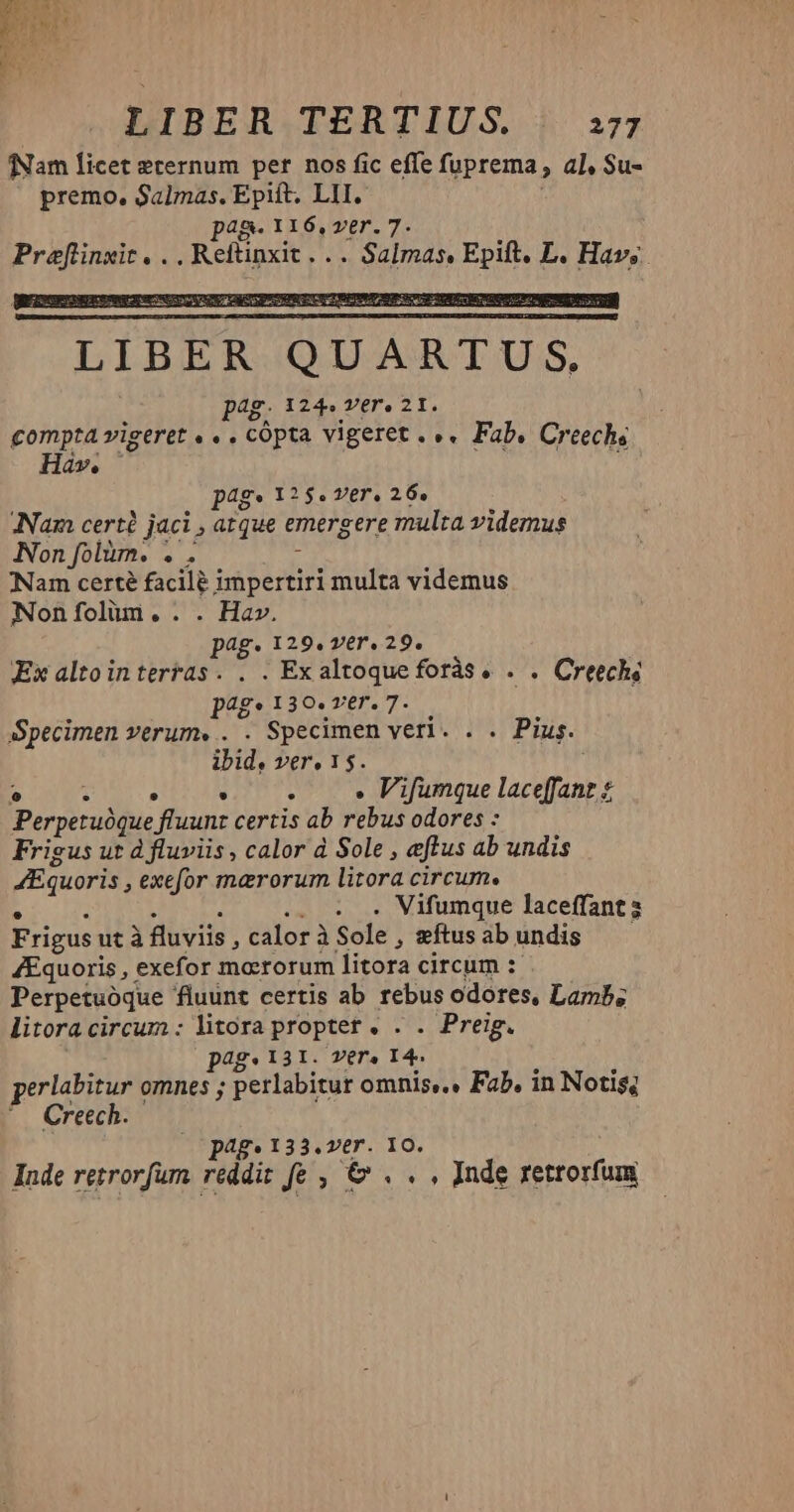 fNam licet eternum per nos fic effe fuprema , al, Su- premo, Salmas, Epift. LII. pag- IIÓ6,ver.7. Preflinxit, . . Reftinxit. .. Salmas, id L. Hav. pag» 125. ver. 26. ANam certé jaci atque emergere multa videmus Non folüm. eis Nam certé facile impertiri multa videmus Noníoliun.. . Hav. pag. 129. ver. 29. Ex altointerras. . . Exaltoqueforàs. . . Creech; J^g* 139. ver. 7. Specimen verum. . . Specimen veri. . . Pius. ibid, vere 15. T : » Vifumque laceffant $ Perpetuóque fluunt certis ab rebus odores : Frigus ut d fluviis , calor d Sole , eftus ab undis Eguoris, exefor marorum litora circum. . Vifumque laceffant2 Frigus utà fluviis , calor à Sole , ftus ab undis ZEquoris , exefor moerorum litora circum :- Perpetuóque fluunt certis ab rebus odores, Lamb; litora circum : litora proptet . . . Preig. p4g* 131. Vera 14. erlabitur omnes ; perlabitur omnis... Fab. in Notis; Creech. pag» 133.ver. 10. Inde rezrorfum reddit fe , €& . . , Inde rettorfum
