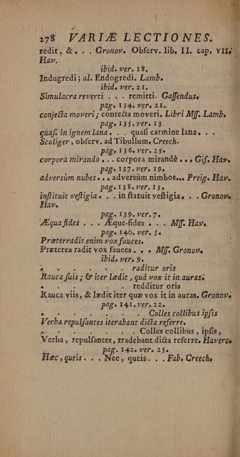 478 VARI/E LECTIONES. | redit, &. . . Gronov, Obferv. lib, II, cap. VII) | Hav. ibid. ver. 18. Indugredi; al. Endogredi. Lamb, Simulacrareverti . . . remitti. Gaffendus, p4s* 134, Y€r» 21, conjetta moveri; conte&a moveri, Libri Mff, Lamb. page 13$. ver, 13. quaf. inignemlána. . . quafi carminelana,. . . Scaliger ; s obferv, ad Tibi Creech. P485 I36.Ter.25» corporá mirando . .. corpora mirandé , , , Gif. Hav. P4g* I37.7T€r. I9. adversüm nubes. . . adversüm nimbos«,, Preig. Hav. ag» 138. VET. 13, inftituit vefligia . . . inftatuit veftigia, . . Gronov... Hav. pag. 139. ver. 7. 4Equafides$ . . . Aque-fides 0. Mf. Hav. pag» 140. ver. 5» Preterradit enim vox fauces. Preterea radit vox fauces. . . Mff. Gronov, ibid. ver, 9. - .. raditur oris Raüca füs; 6» irer ledit » Quà vox it in auras. redditur oris Rauca viis, & Iedit iter que vox itin auras. Gronove PAg* 141.vere 22. : Colles collibus ipfis Ve ba repulfantes iterabanr di&la referre. ^ Colles collibus , ipfis, Verba, repulfantes, zradebant dida referre, Havercs Pp48- I42. ver. 2 2$e Hec , quiis. . . Nec, queis. . . Fab. Creech,