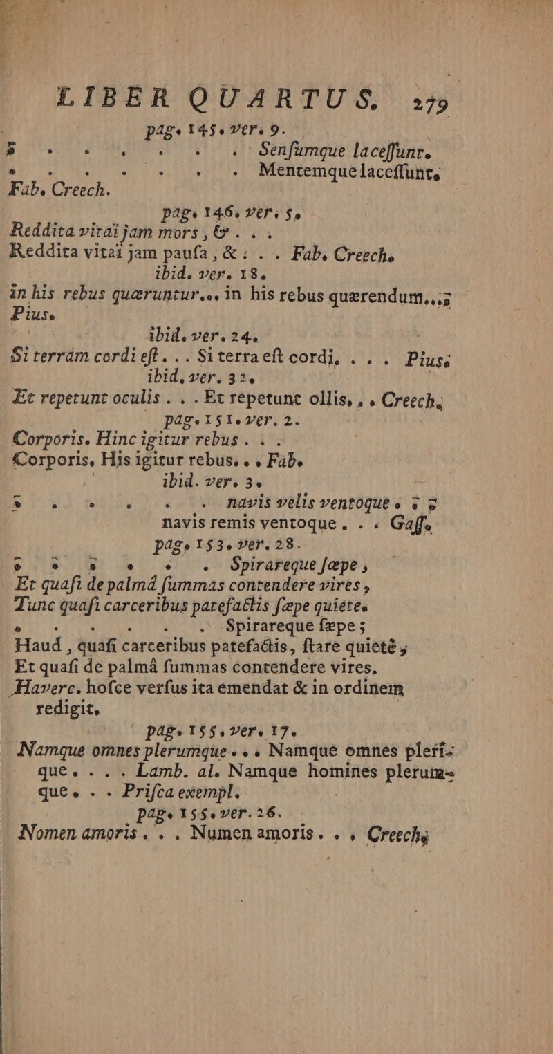 LIBER QUARTUGS s udi 145. VtrT. 9 E cV MAR Sha feque laceffunt. €. . 5. . . . Mentemquelaceffunt, Fab. Creech. pag dri fs Vers $5 Reddita vitai jam mors , vss Reddita vitai jam paufa , & « Fab, Creech, ibid. ver. 1 r$. in his rebus queruntur... in his rebus querendum,,;; Pius. ibid. ver. 24. Siterrám cordieftl...Siterraeft cordi, . . . Pius; ibid, Vér. 32. Et repetunt oculis . . . Et repetunt ollis, , . Creech. pag. I$I.Z7(r.2 | Corporis. Hinc igitur rebus . Corporis, His igitur rebus. . . Fab. ibid. ver. 3. : 8$ 0. 9 s. o 9 Rávis velis ventoque e v g navis remis ventoque. . . Gaff, page153.ver. 28. e * s» 5 5 . BSpirareque [epe , Et quafi depalmá fummas contendere vires , Tunc quafi carceribus patefattis fzepe quietee Spirareque fepe ;- Haud , quáfi carceribus patefactis, ftare quieté ; Et quafi de palmá fummas contendere vires, Haverc. hofce verfus ita emendat & in ordinem redigit, (page 155.ver. 17. Jamque omnes plerumque. . , Namque omnes pleri- que. . . . Lamb. al. Namque homines plerum que. .* - Prifta exempl. page X55. ver. 26. Nomen amoris. . . Numen amoris. ., Creechg