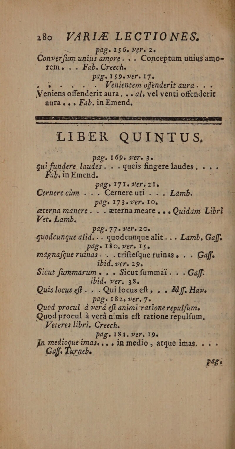 - page 1564 ver. 2. Conver fum unius amore. . . Conceptum unius amo- rem, . . Fab. Creech. pag» 159«ver. 17. 2. . . . e PFenientem ofenderit aura. . . Veniens offenderit aura. . . al, vel venti offenderit aura, , » Fab. in Emend. LIBER QUINTUS. pag. 169. ver. 3. qui fundere laudes. . . queis fingerelaudes, . . . Fab.in Emend, page I7I«. Yer. 21e Cernere cim . . . Cernereuti . . . Lamb. p4g* 173- ver. 10, eterna manere. . . eterna meate , , » Quidam Libri Vet, Lamb. pag.77« ver. 20. quodcunque alid... quodcunque alit... Lamb. Gaff. p4g* 180. ver» 15. magna[que ruinas .-. .triftefque ruinas . . Gaff. ibid. ver. 29. Sicut fummarum . . . Sicut fummai. . . Goff. ibid. ver. 38. Quislocuseft . . . Quilocuseft, . . Mff. Hav. pag. 182. ver. 7. - Quod procul à verá eft animi rationerepulfum. Quod procul à verá nimis eft ratione repulfum, Veteres libri. Creech. pag. 183. ver. 19. Bn medioque imas. , . , in medio , atque imas. . . . GaJ Turneb. peg