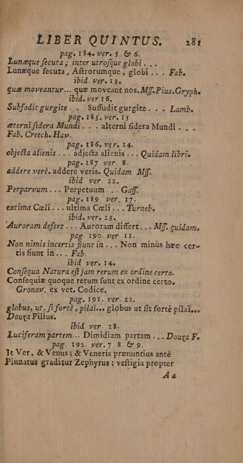LIBER QUINTUS. s8 pag: 184. ver. $. & 6. Luncque fecuta ; inter utrofgue globi. .. Lunzque fecüta, Aftrorumque , globi... Fab, ibid. ver. 13. qua moveantur... que moveant nos, Mf. Pius.Gryphe ibid. ver 16. Subfodit gurgite. . .Suffuditgurgite. . . Lamb. - page18$.ver. 15. eterni fidera Mundi. . . alterni fidera Mundi. ,. Fab. Creech. Hav. ; pag. 186. ver. 14. objecta alienis . . . adjecta alienis... Quidam libri, pag.187 ver. 8. addere veri. addere veris. Quidam Mff. ibid ver. 22. Perparvum . .. Perpetuum . . . Gaf. 49.189. ver. 17. extima Cali...ultima Coli... Turneb. ' ibid. ver. 23. uroram defert ... Auroram differt... Mj. quidam; pag. 190. ver. 11. Non nimis incertis funt in... Non minüs hec cer- tisfiunt in... Fab dbid ver. 14. Confequa Natura eft jam rerum ex ordine certo. Confequig quoque rerum funt ex ordine certo, Gronov. €x vet, Codice. i pag. 191. ver. 22. ' globus, ut, fi forté , pilai... glóbus ut fit forté pilat,,, Douza Filius, i; ibid ver. 28. Luciferam partem... Dimidiam partam... Douza F. pag. 192. ver. 7.8. & 9. Jt Ver, & Venus ; & Veneris prenuntius anté Pinnatus graditur Zephyrus ; veftigia propter 4a
