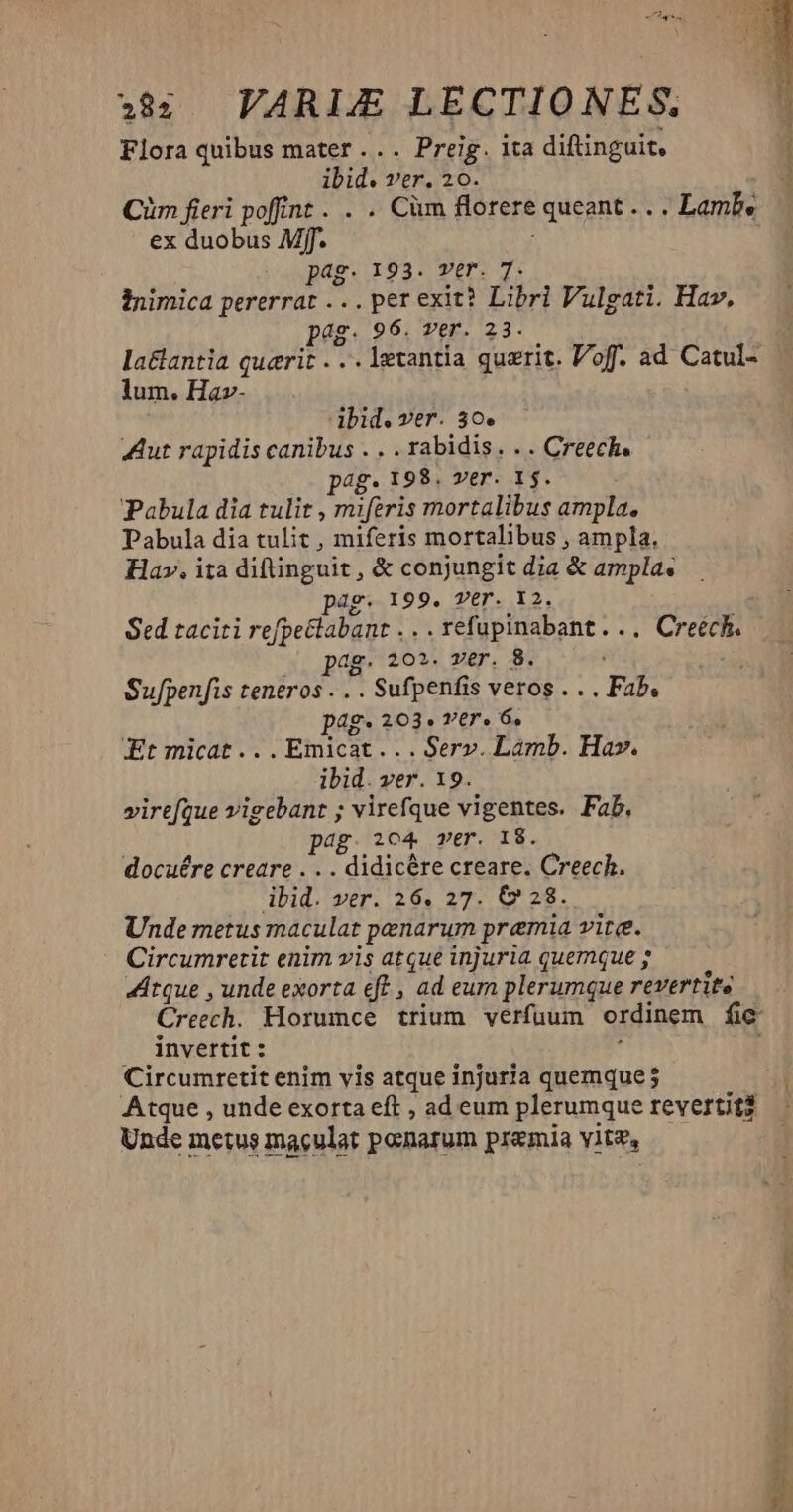Flora quibus mater ... Preig. ita diftinguit, ibid. ver. 20. Cüm fieri poffint . . . Cüm florere queant .. . Lamb. ex duobus Mff. i pag. 193. ver. T. inimica pererrat .. . per exit? Libri Vulgati. Hav, Pg. 96. ver. 23. la&amp;antia querit . .. letantía quzrit. Vof. ad Catul- — lum. Ha»- ibid. ver. 30. Aut rapidis canibus . . . rabidis. . . Creech. pag. 198. ver. 1$. Pabula dia tulit , miferis mortalibus ampla. Pabula dia tulit , miferis mortalibus , ampla. Hav. ita diftinguit , &amp; conjungit dia &amp; ampla« pag. 199, Ver. 12. Sed taciti refpeclabant . .. refupinabant... Creech. id 202. Ter. 8. Sufpenfis teneros . . . Sufpenfis veros . . . Fab. pag- 203. vtr. 6, Et micat... Emicat. . . Serv. Lamb. Hav. ibid. ver. 19. virefque vigebant ; virefque vigentes. Fab. pag. o4 ver. I$. docuére creare . . . didicére creare. Creech. ibid. ver. 26. 27. (228. Unde metus maculat penarum premia vite. Circumretit enim vis atque injuria quemque ; Átque , unde exorta ft , ad eum plerumque rTEVETife Creech. Horumce trium verfuum ordinem fic invertit : | Circumretit enim vis atque injuria quemque 5 Atque , unde exorta eft , ad eum plerumque revertit? Unde metus maculat poenarum premia vit, Mt