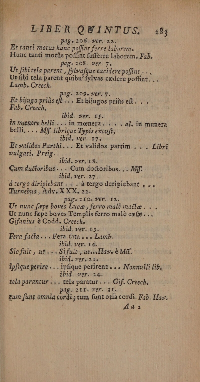 € LIBER QUINTUS i$; p4g* 206. ver. 22. Et tanti motus hunc poffint ferre laborern, Hunc tanti motüs poffint fufferre laborem, Fab, pg 208; ver. 7. Ut fibi tela parent , fylvafgue excidere poffint . . . Ut fibi tela parent quibu fylvas cedere poffint, , . Lamb. Creech. pag. 209. ver. 7. Et bijugo priüs eft .. . Et bijugos priüs eft. . . Fab. Creech, ibid. ver. x5. in menere belli ... in moenera. . . . a], in munera belli. .. . Mff. librigue Typis excufi, ibid. ver. 17. ; Et validos Parthi... Et validos partim . . , Libri vuleati. Preig. | i ibid. ver. 18. Cum dutloribus . . . Cum do&amp;oribus. . . Mff. ibid.ver. 27. d tergo diripiebant . . . à tergo deripiebant , ., Turnebus , Adv. X XX, 22. pag. 210.» VET. I2. Ut nunc fepe boves Luce , ferro malé matte... Ut nunc fepe boves Templis ferro malé cg(s... Gifanius é Codd. Creech. ibid. ver. 13. ibid. ver. x4. Sic fuit , ut... Sifuit , ut...Hav, é Mf. ibid. Tre 21e XN ipfique perire . . .ipfique perirent « » « Nonnulli lib. ibid. ver. 24. tela parantur . .. tela paratur . . . Gif. Creech. pag. 211. ver. 3t. ] £um funt omnia cordi ; tum funt otia cordi. Fab. Hav.