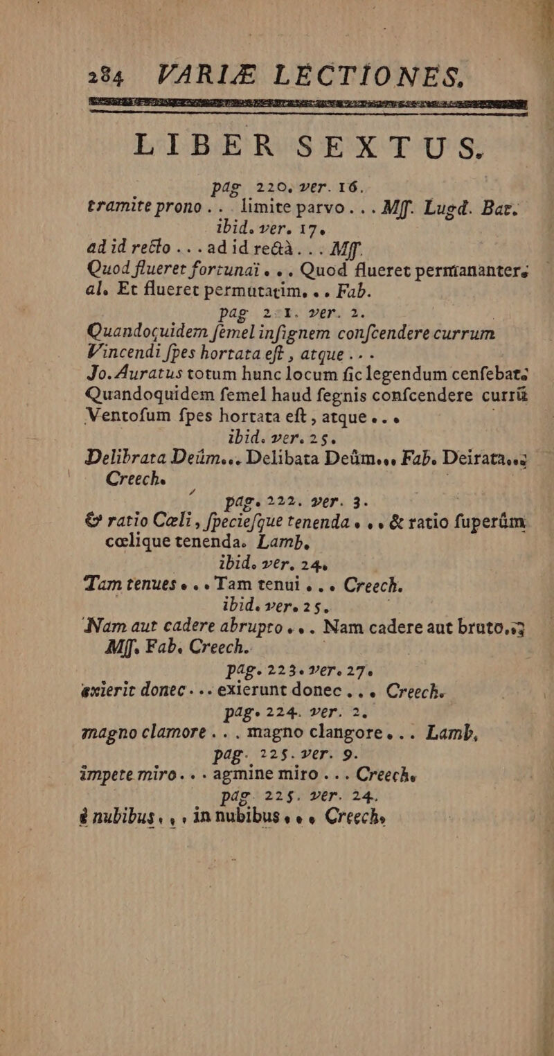 4 VARLE LECTIONES, — LIBER SEXTUS. pag 220.ver. 16. tramite prono . . . limite parvo. . . Mff. Lugd. Bat. lbid. ver. 17. ad id recto .. .adid re&à. .. Mff. Quod flueret fortunai . . . Quod flueret permianantere al, Et flueret permutatim, . . Fab. pag 2:r. wer. 3. Quandocuidem femel infignem confcendere currum Vincendi [pes hortata eft , atque .. Jo. Auratus totum hunc locum fic legendum cenfebat; Quandoquidem femel haud fegnis confcendere currü Ventofum fpes horrata eft , atque... ! ibid. ver. 25. Delibrata Deüm... Delibata Deüm., Fab. Deirata..; |. Creech. ae. 222. 2er. 3. € ratio Celi , [peciefgue tenenda « , » & ratio fuperám. colique tenenda. Lamp. | ibid. ver. 24. Tam tenues « . . Tam tenui . . . Creech. ibid. Tere 25, / Nam aut cadere abrupto . . . Nam cadere aut bruto. Mff. Fab. Creech. pag. 223. V€r., 27. exierit donec... exierunt donec... Creech. pAg* 224. ver. 2. magno clamore . .. magno clangore... Lamb, pg. o25.ver. 9. impete miro... agmine miro .. . Creech, dg. 22$. ver. 24. & nubibus, , . in nubibus « « « Creech,