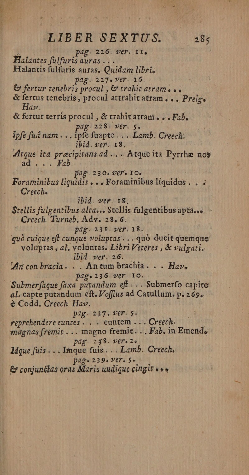LIBER SEXTUS. 285 pag. 226. ver. 11. Éalantes fülfuris auras . Halantis fulfuris auras. Quidam libri, ag. 227. v€r. 16. € fertur tenebris procul , &amp; trahit atram. , &amp; fertus tenebris, procul atttahitatram... Preig, Hav. &amp; fertur terris procul , &amp; trahit atram, « . Fab, ag. 228. ver. $. ipfe fud nam . . . ipfe fuapte ... .. Lamb. Creech. ibid. ver. 18. : funem ita precipitans ad .. . Atque ita Pyrrhe nos ad ... Fab jag. 230. Ver* IO. Foraminibus liquidis « . , Foraminibus liquidus . . ; Creech. ] ibid. ver. 18. Srellis fulgentibus alta... Stellis fulgentibus aptá.«. Creech. Turneb. Adv. 28.6. pag. 23*. ver. 18. quó cuique eft cunque voluptas ...quó ducit quemque voluptas ; a], voluntas. Libri Veteres , &amp; vulgati. ibid ver. 26. Vinconbracia. . . Antum brachia. . . Hav. pag. 236 wer. 16Ó. Submer[aque faxa putandum eft . .. Submerfo capite al. capte putandum eft. Voffius ad Catullum. p.269. € Codd. Creech Hav. pag. 237. vtr. $. reprehendereeuntes. . . euntem . moii magnas fremit ... magno fremit. .. Fab. in. Emend, pag. 238. ver. 2« ldque fuis . . . Imque fuis... Lamb. Creech. pag. 239.ver. 5. &amp; conjunétas or oras Maris undique cingit «ev