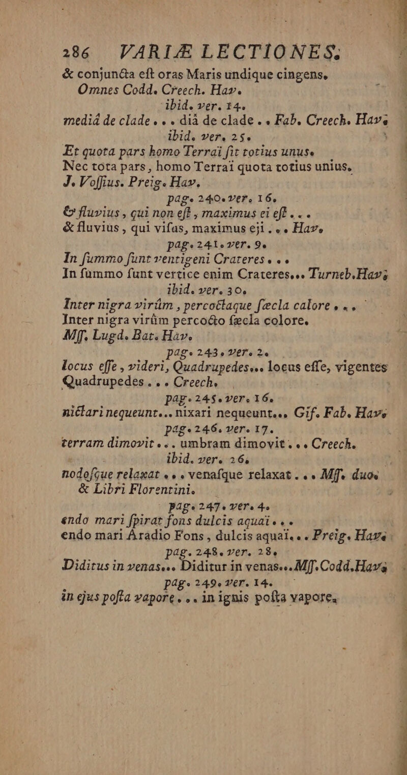 386 VARIJXE LECTIONES. & conjun&a eft oras Maris undique cingens, Omnes Codd. Creech. Ha». ibid. ver. 14. mediá de clade. . . dià de clade . « Fab. Creech. p ibid. ver. 25. Et quota pars homo Terrai fit totius unus Nec tota pars, homo Terrai quota totius unius, J. Voffius. Preig. Hav. pag. 240« ver, 16, € fluvius , qui non eft , maximus ei eff . . . & fluvius , qui vifas, maximus eji . «. Hav, pag« 241» ver. 9, In fummo funt ventigeni Crateres. .. In fummo funt vertice enim Crateres,«. Turneb. Hav; ibid. ver. 30, Inter nigra virám , percoctaque fzcla calore, .. ' Inter nigra virüm perco&o fzcla colore. Mff, Lugd. Bat. Hav. pa4g* 243» V£gTr. 2. locus effe , videri, Quadrupedes,.. locus effe, vigentes Quadrupedes . . . Creech, | pag: 24$. ver. 16. nictari nequeunt... nixari nequeunt... Gif. Fab. Have p4g*246. ver. 17. terram dimovit .. . umbram dimovit... Creech. ibid. ver. 16, nodofyue relaxat « . , venafque relaxat... Mies duos | & Libri Florentini. —. Bag. 2457. VET » 4» endo mari [pirat fons dulcis aquai... endo mari Aradio Fons , dulcis aqual.. . Preig. Hava pag.248.ver. 28, Didirus in venas... Diditur in venas... Mff. Codd, Hav p4g.249.T6T. 34. — in ejus pofta vapore. , . in ignis pofta vapore,