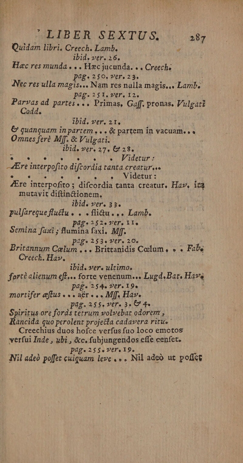 Quidam libri. Creech. Lamb. * ibid. ver. 26. Haec res munda. . . Hzc jucunda. . , Creeche | pag. 2$0. ver. 23. Nec res ulla magis... Nam res nulla magis... Lamb, p4g-251.ver, 12. Parvas ad partes. .. Primas, Gaff. pronas. /ulgati Codd. lbid. ver. 21. | €&amp; quanquam in partem , . . &amp; partem in vacuam... Omnes fer Mff. &amp; Vulgati. ibid. ver. 27. € 28. e . e . . e «Videtur : -4Ere interpofito difcordia tanta creatur... : MIR UTE Nia DV EGET: Ere interpofito ; difcordia tanta creatur, Ha», ica mutavit diftin&amp;ionem. ibid. ver. 33. pulfareque fluctu. . . liQu... Lamb. pag: 252. ver. it, Semina faxi ; lumina faxi, Mff. dg. 253. VET. 20. Britannum cun d » » Brittanidis Colum , e . Fabs Creech. Hav. ; ibid. ver. ultimo. forté alienum eff... forte venenum... Lugd.Bat, Havs pags 254. ver 195 mortifer eftus . . aér . .. Mff. Hav. pag.255.ver. 3. 8 4 Spiritus ore fords tetrum volvebat odorem , Rancida quo perolent projecta cadavera ritu» ' Creechius duos hofce verfus fuo loco emotos verfui Inde , ubi , &amp;c. fubjungendos effe cenfet. p28g* 2$$e. VET. 19. Nil ade poffet cuiquam leve , » . Nil adeà ut poffet