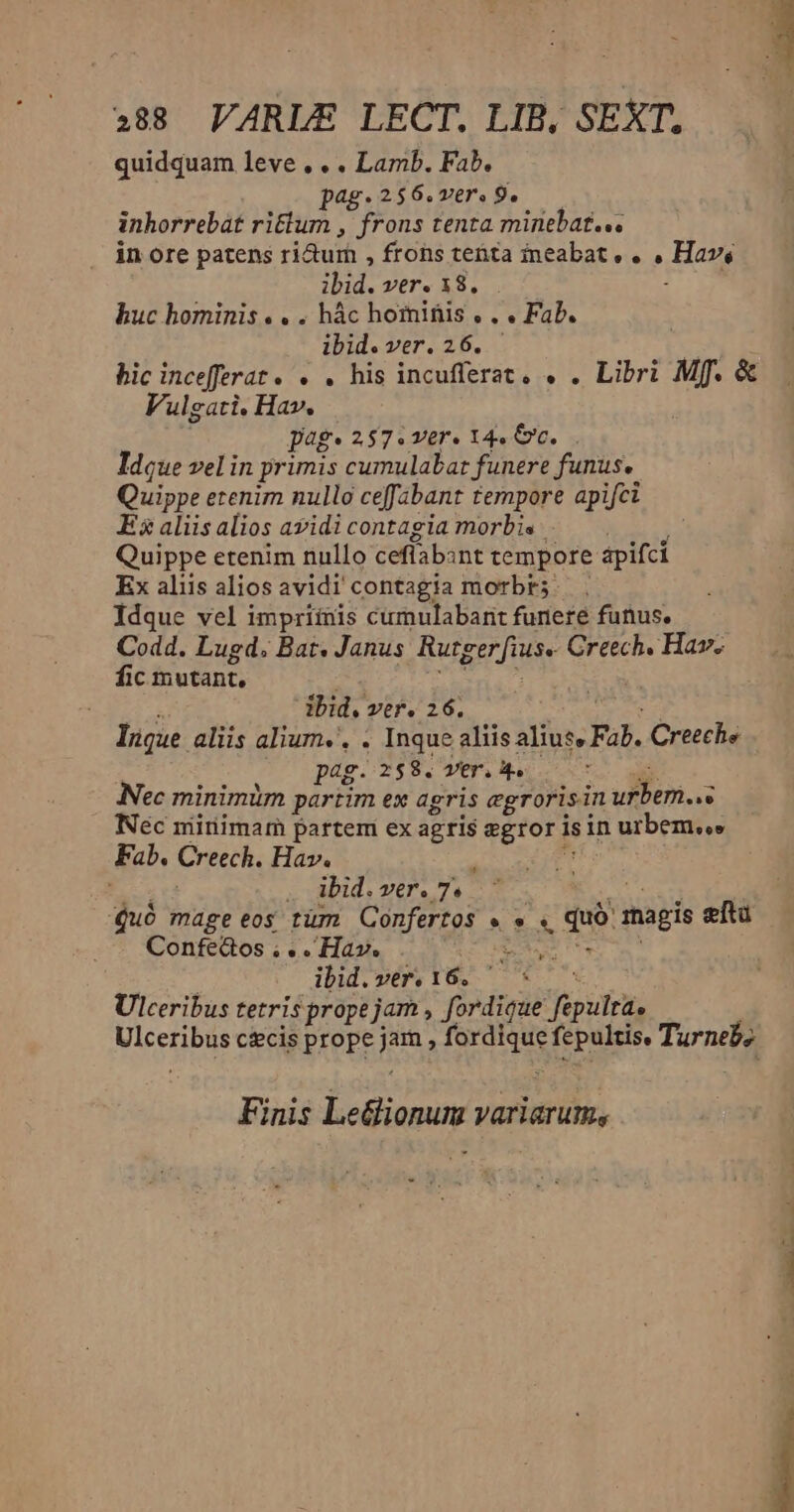488 VARLE LECT. LIB, SEXT, quidquam leve, . . Lamb. Fab. pag.256.ver. 9. inhorrebat ritlum , frons tenta minebat... in ore patens ri&amp;turh , frons tenta ineabat, . , Hav, ibid. ver. 18... huc hominis. . . hác hominis. . . Fab. ibid. ver. 26. — : bic incefferat. . . his incufferat. . . Libri Mf. &amp; Vulgati. Hav. pag. 257.ver. 14. c... Ideue vel in primis cumulabar funere funus. Quippe etenim nullo ceffabant ternpore apifci Esalisalios avidicontagia morbis. . — Quippe etenim nullo ceffabint tempore apifci Ex aliis alios avidi contagia morbr;. . Idque vel impriinis cumulabant funeré funus. Codd. Lugd. Bat. Janus Rutger fius. Creech. Hav. fic mutant, xt Inque aliis alium.', . Inque aliis alius» Fab. Creeche ; pag.258. ver.4. di Nec minimim partim ex agris egrorisin urbem..« Nec mitiimam partem ex agris zgror isin urbem.» Fab. Creech. Hav.  PESE ; ibid. ver. 7« NECPEC Quó mageeos tüm Confertos » » « duó magis ftu Confe&amp;os $e Hav. SEIN i : ibid. ver. 16, 1 ; Ulceribus tetris prope jam , fordique fepulta. Ulceribus c&amp;cis prope jam , fordique fepultis. Turneb; Finis Le&amp;ionum variarum, Bc — D»