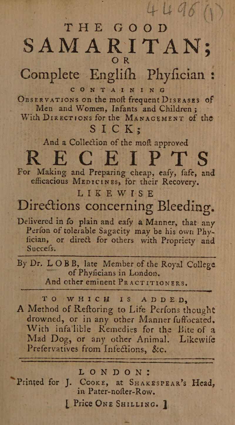 THE Goop SAMARITAN; Complete Englith Phyfician : CONTAINING OxzservaTions on the moft frequent Diseases of Men and Women, Infants and Children ; With Drrecrions for the ManacEemMEnt his the - SPC Ks And a Collection of the moft approved RECEIPTS For Making and Preparing cheap, eafy, fafe, and efficacieus Meprcines, for their Recovery. LIKEWISE Directions concerning Bleeding. _ Delivered in fo plain and eafy a Manner, that. any Perfon of tolerable Sagacity may be his own Phy- fician, or direct for others with Propriety and Succefs. | By Dr. L OBB, late Member of the Royal ares gas eter: f Phyficians i in London, And other eminent PracTiTioNnERs. TOUWwHTCeR 313: A‘D.p ep, ® : A Method of Reftoring to Life Perfons thought — drowned, or in any F Other Manner fuffocated. With fae ible Remedies for the Bite of a ‘Mad Dog, or any other Animal. Likewife ‘Prefervatives from ‘Infections, &amp;te. LV’ OPN: DO No “Printed for J. Cooke, at SHAKESPEAR’s Head! -in Pater-nofter-Row. [ Price One Suituine. ] om