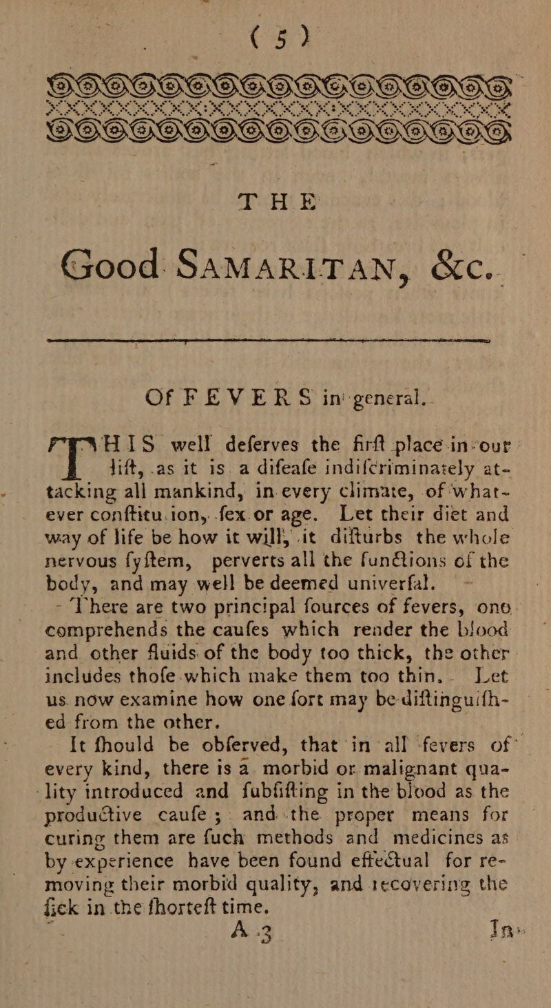 SSSEHSG SHGHHEGIHHGOGS SOSOOGSGOSE SOGOOOOO AE Good Samaritan, &amp;c.. Of FEVERS in‘ general. SHIS well deferves the firft place-in-our lift, as it is. a difeafe indifcriminately at- tacking all mankind, in every climate, of Wwhat- ever conftitu. ion, fex or age. Let their diet and way of life be how it will, it difturbs the whole nervous fyftem, perverts all the fun@ions of the body, and may well be deemed univerfal. - There are two principal fources of fevers, ono. comprehends the caufes which render the blood and other fluids of the body too thick, the other includes thofe. which make them too thin. Let us. now examine how one fort may be-diftinguifh- ed from the other. ; It fhould be obferved, that in all ‘fevers of* every kind, there is a morbid or malignant qua- lity introduced and fubfifting in the blood as the productive caufe ; and the proper means for curing them are fuch methods and medicines as by experience have been found effectual for re- moving their morbid quality, and recovering the eas in the fhorteft time. A. 2 Tn»
