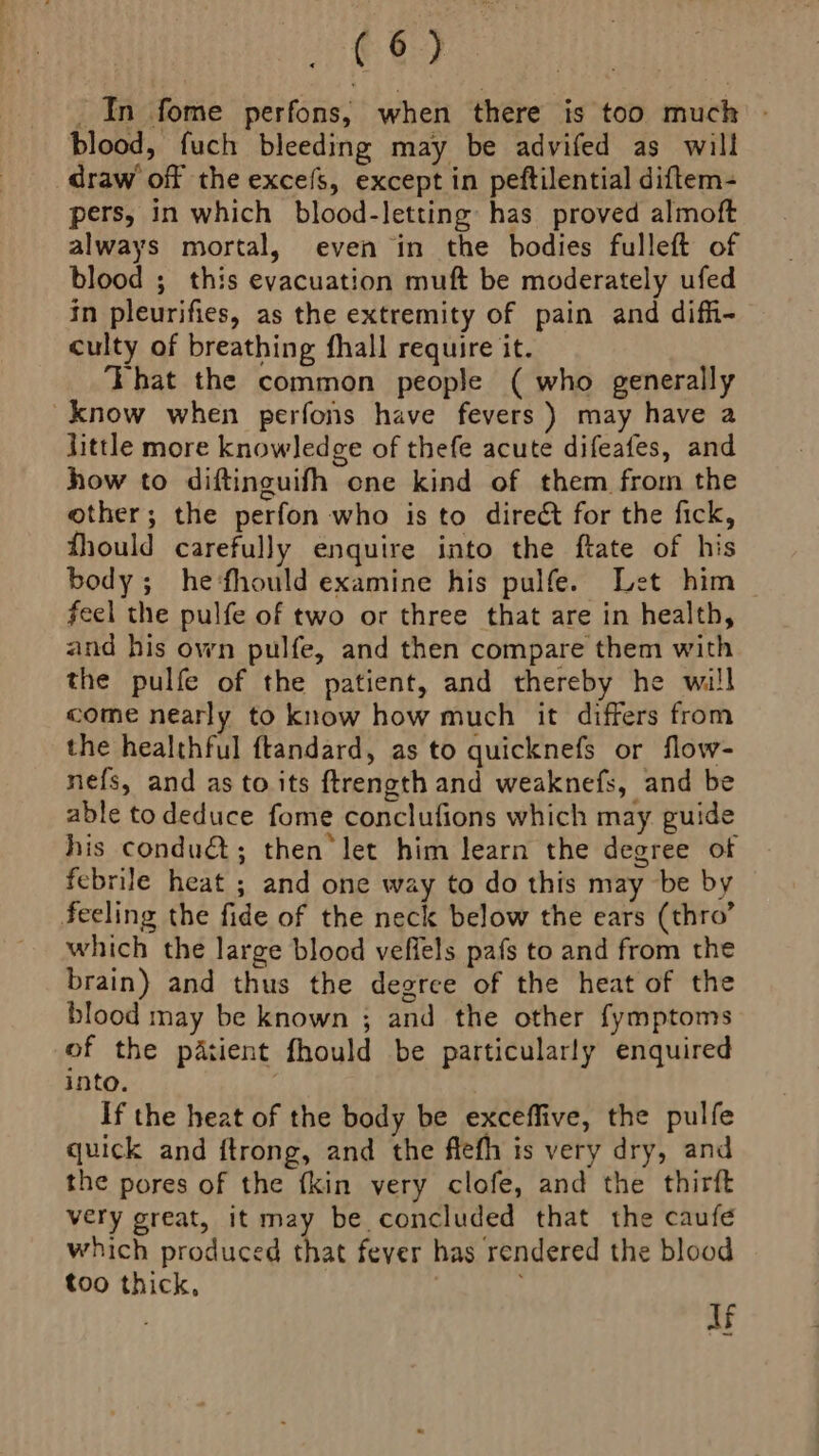 _ In fome perfons, when there is too much - blood, fuch bleeding may be advifed as will draw’ off the excefs, except in peftilential diftem- pers, in which blood-letting has proved almoft always mortal, even in the bodies fulleft of blood ; this evacuation muft be moderately ufed in pleurifies, as the extremity of pain and difi- culty of breathing fhall require it. That the common people ( who generally know when perfons have fevers ) may have a little more knowledge of thefe acute difeafes, and how to diftinguifh one kind of them from the other; the perfon who is to direé&amp;t for the fick, fhould carefully enquire into the ftate of his body; he‘fhould examine his pulfe. Let him feel the pulfe of two or three that are in health, and his own pulfe, and then compare them with the pulfe of the patient, and thereby he will come nearly to know how much it differs from the healthful ftandard, as to quicknefs or flow- nefs, and as to its ftrength and weaknefs, and be able to deduce fome conclufions which may guide his condu€t; then let him learn the degree of febrile heat ; and one way to do this may be by feeling the fide of the neck below the ears (thro’ which the large blood veffels pafs to and from the brain) and thus the degree of the heat of the blood may be known ; and the other fymptoms of the patient fhould be particularly enquired into. If the heat of the body be exceffive, the pulfe quick and ftrong, and the flefh is very dry, and the pores of the fkin very clofe, and the thirft very great, it may be concluded that the caufé which produced that fever has rendered the blood too thick, | lf