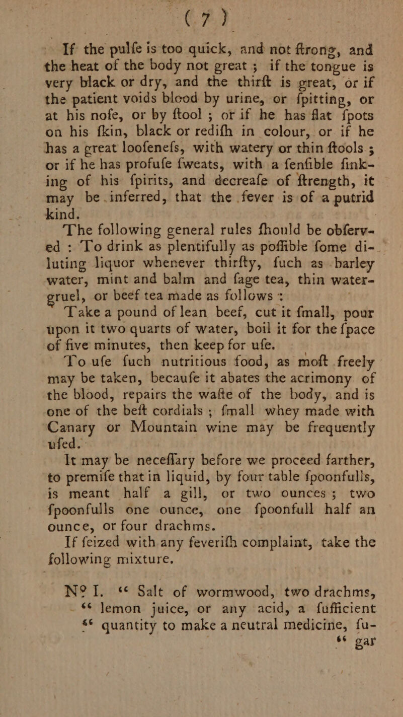ay) If the pulfe is too quick, and not ftrong, and the heat of the body not great ; if the tongue is very black or dry, and the thirft is great, or if the patient voids blood by urine, or fpitting, or at his nofe, or by ftool ; or if he has flat fpots on his fkin, black or redifh in colour, or if he has a great loofenefs, with watery or thin ftools ; or if he has profufe {weats, with a fenfible fink- ing of his fpirits, and decreafe of ftrength, it may be.inferred, that the fever is of a putrid kind. The following general rules fhould be obferv- ed : To drink as plentifully as poffible fome di-. luting liquor whenever thirfty, fuch as barley water, mint and balm and fage tea, thin water- ruel, or beef tea made as follows + Take a pound of lean beef, cut it {mall, pour upon it two quarts of water, boil it for the {pace of five minutes, then keep for ufe. To ufe fuch nutritious food, as moft freely may be taken, becaufe it abates the acrimony of the blood, repairs the wafte of the body, and is one of the beft cordials ; fmall whey made with Canary or Mountain wine may be frequently ufed. It may be neceflary before we proceed farther, to premife that in liquid, by four table {poonfulls, is meant half a gill, or two ounces; two fpoonfulls one ounce, one fpoonfull half an ounce, or four drachms. If feized with any feverifh complaint, take the following mixture. N? I. *“* Salt of wormwood, two drachms, - © Jemon juice, or any acid, a fufficient s¢ quantity to make a neutral medicine, fu- , 6¢ gar
