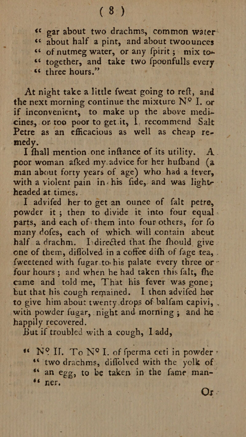 te Bay ¢¢ par about two drachms, common water: ¢¢ about half a pint, and about twoounces ‘¢ of nutmeg water, or any {pirit; mix to«# “S together, and take two {poonfulls every $6 three hours.” . At night take a little fweat going to reft, and the next morning continue the mixture N° I, or if inconvenient, to make up the above medi- cines, or too poor to get.it, 1, recommend Salt Petre as an efficacious as well as cheap re- medy. I fhall mention. one inftance of its utility. A. poor woman afked my. advice for her hufband (a man about forty years of age) who had a fever, with a violent pain in:his fide, and was lighte - headed at times.. I advifed her to get an ounce of falt petre, powder it; them to divide it into four equal . parts, and each of: them into four others, for fo many dofes, each of which will contain about half adrachm. Isdireéted that fhe fhould. give - one of them, diflolved in a coffee difh of fage tea, {weetened with fugar:to:his palate every three or ~ four hours ; and when he had taken this falt, fhe came and told me, That his fever was gone; but that his cough remained. I then advifed her to give him about twenty.drops of balfam capivi, . with powder fugar, night and morning ; and he - happily recovered. | But if troubled with a cough, Ladd, « N° Il. To N@I. of fperma ceti in powder ** two drachms, diflolved with the yolk of: ** an egg, to be taken in the fame man-— *¢ ner, Or -