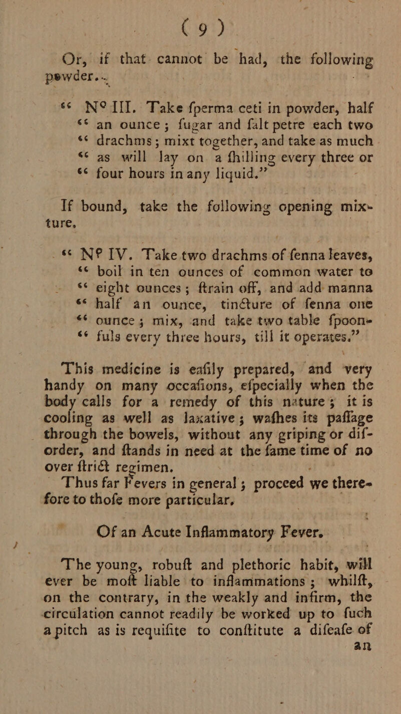 Or, if that. cannot be had, the following pewder... | shiny ‘© N° IT. Take fperma ceti in powder, half ‘© an ounce; fugar and falt petre each two ** drachms; mixt together, and take as much s¢ as will lay on a fhilling every three or *¢ four hours in any liquid.” . If bound, take the following opening mix- ture, _&amp; NIV. Take two drachms of fenna leaves, ‘< boil in ten ounces of common water te ‘* eight ounces; ftrain off, and add manna ‘* half an ounce, tincture of fenna one ** ounce; mix, and take two table fpoon- “* fuls every three hours, till it operates.” This medicine is eafily prepared, and ‘very handy on many occafions, efpecially when the body calls for a remedy of this nature; it is cooling as well as laxative; wafhes its paflage _ through the bowels, without any griping or dif- order, and ftands in need at the fame time of no over ftrict regimen, ‘ _ Thus far Fevers in general; proceed we there= fore to thofe more particular, 7 Of an Acute Inflammatory Fever. The young, robuft and plethoric habit, will ever be moft liable to inflammations 3; whilft, on the contrary, in the weakly and infirm, the circulation cannot readily be worked up to fuch apitch as is requifite to conftitute a difeafe of an