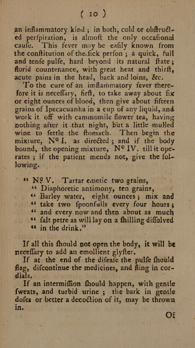 (ae) an inflammatory kind ; in both, cold or obftru- ed perfpiration, is almoft the only occafional caufe. This fever may be eafily known from the conftitution of thefick perfon ; a quick, full and tenfe pulfe, hard beyond its natural ftate ; florid countenance, with great heat and thirft, acute painsin the head, back and loins, &amp;c. To the cure of an imflammatory fever there- fore it is neceflary, firft, to take away about fix or eight ounces of blood, then give about fifteen grains of Ipecacuanha in a cup of any liquid, and work it off with cammomile flower tea, having nothing after it that night, but a little muHed wine to fettle the ftomach. Then begin the mixture, N@&amp;{, as direéted; and if the body bound, the opening mixture, N° IV. till it ope= rates ; if the patient mends not, give the fol- lowing. “NOV. Tartar emetic two grains, ‘¢ Diaphoretic antimony, ten grains, «© Barley water, eight ounces; mix and “* take two fpoonfulls every four hours ; *< and every now and then about as much ‘© falt petre as will lay on a fhilling diffolved “© in the drink.” ; If all this fhould not-open the body, it will be neceflary to add an emollient glyfter. If at the end of the difeate the pulfe fhould fag, difcontinue the medicines, and fling in cor- dials. If an intermiffion fhould happen, with gentle fweats, and turbid urine ;_ the bark in gentle dofes or better a decoction of it, may be thrown in. Of
