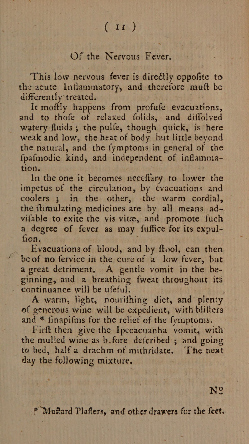 Gt) Of the Nervous Fever. This low nervous fever is direétly oppofite to the acute Intlammatory, and therefore mutt be differently treated. Ic moftly happens from profule evacuations, and to thofe of relaxed folids, and diflolved watery fluids ; the pulfe, though quick, is here weak and low, the heat of body but little beyond the natural, and the fymptoms in general of the {pafmodic kind, and independent of inflamma- tion. In the one it becomes neceflary to lower the impetus of the circulation, by evacuations and coolers ; in the other, the warm cordial, the ftimulating medicines are by all means ad- vifable to exite the vis vite, and promote fuch a degree of fever as may fuffice for its expul- fon, Evacuations of blood, and by ftool, can then be of no fervice in the cure of a low fever, but a great detriment. A gentle vomit in the be- ginning, and a breathing fweat throughout its - continuance will be ufeful. A warm, light, nourifhing diet, and plenty of generous wine will be expedient, with blifters and * finapifins for the relief of the fymptoms. Firft then give the Ipecacuanha vomit, with the mulled wine as b.fore defcribed ; and going te bed, half a drachm of mithridate. “The next day the following mixture. Ne * Mufard Plaflers, and other drawers for the feet.