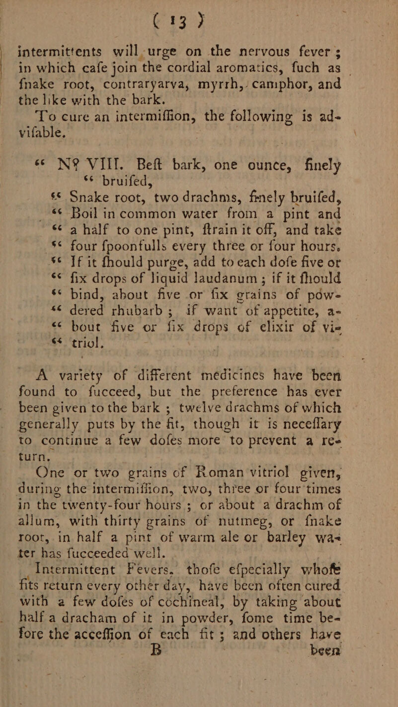 C13 7 intermittents will urge on the nervous fever ; in which cafe join the cordial aromatics, fuch as _ fnake root, contraryarva, myrrh, camphor, and the like with the bark. To cure an intermiffion, the following is ad- vifable. | «© N? VIII. Beft bark, one ounce, finely s bruifed, © Snake root, twodrachms, finely bruifed, «¢ Boil in common water from a pint and <<a half to one pint, ftrain it off, and take -S¢ four fpoonfulls every three or four hours, S¢ Tf it fhould purge, add to each dofe five or «< fix drops of liquid laudanum ; if it fhould ‘* bind, about five or fix grains of pdw- *¢ dered rhubarb; if want of appetite, a- << bout five or fix drops of elixir of vie * ‘triol, A variety of different medicines have been found to fucceed, but the preference has ever been given tothe bark ; twelve drachms of which generally puts by the ft, though it is neceflary to continue a few dofes more to prevent a ree turn, One or two grains cf Roman vitriol given, during the intermiffion, two, three or four times in the twenty-four hours ; or about a drachm of allum, with thirty grains of nutmeg, or fnake root, in half a pint of warm ale or barley wa- ter has fucceeded well. Intermittent Fevers, thofe efpecially whofe fits return every other day, have been often cured with a few dofes of cochineal, by taking about half a dracham of it in powder, fome time be- fore the acceffion of each fit; and others have been