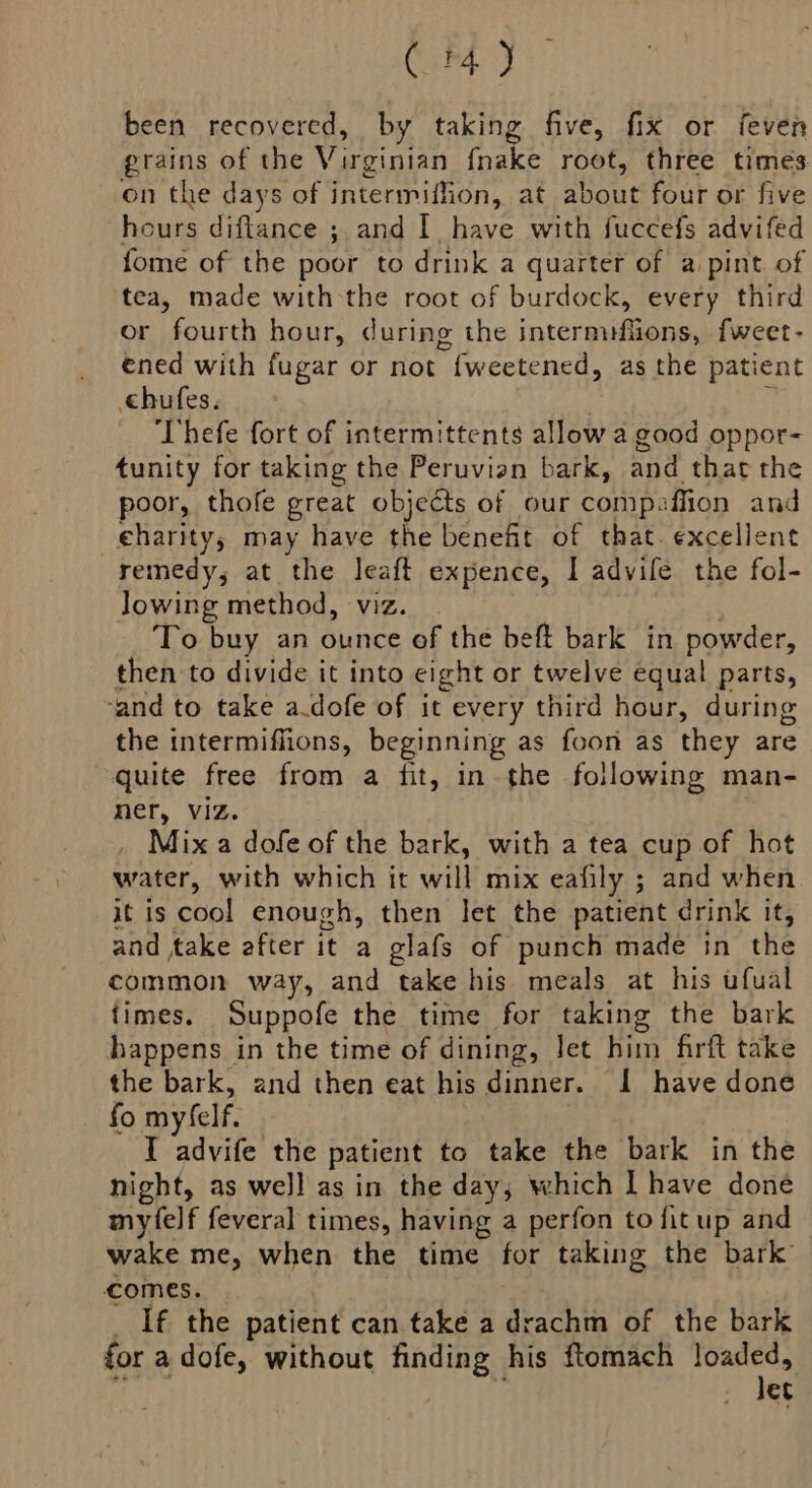 Carat. been recovered, by taking five, fix or feven grains of the Virginian fnake root, three times on the days of intermiflion, at about four or five hours diftance ; and Ihave with fuccefs advifed fome of the poor to drink a quarter of a pint of tea, made withthe root of burdock, every third or fourth hour, during the intermifiions, fweet- ened with fugar or not fweetened, as the patient chufes. 7 ‘Thefe fort of intermittents allow a good oppor- tunity for taking the Peruvian bark, and that the poor, thofe great objects of our compaffion and _eharityys may have the benefit of that. excellent remedy, at the leaft expence, I advife the fol- lowing method, viz. To buy an ounce of the beft bark in powder, then to divide it into eight or twelve equal parts, and to take a.dofe of it every third hour, during the intermiffions, beginning as foon as they are quite free from a fit, in the following man- ner, Viz. _ Mix a dofe of the bark, with a tea cup of hot water, with which it will mix eafily ; and when it is cool enough, then let the patient drink it, and take efter it a glafs of punch made in the common way, and take his meals at his ufual {imes. Suppofe the time for taking the bark happens in the time of dining, let him firft take the bark, and then eat his dinner. I have done fo myfelf. 3 I advife the patient to take the bark in the night, as well as in the day, which I have done myfelf feveral times, having a perfon to fitup and wake me, when the time for taking the bark comes. _ If the patient can take a drachm of the bark for a dofe, without finding his ftomach wiht et