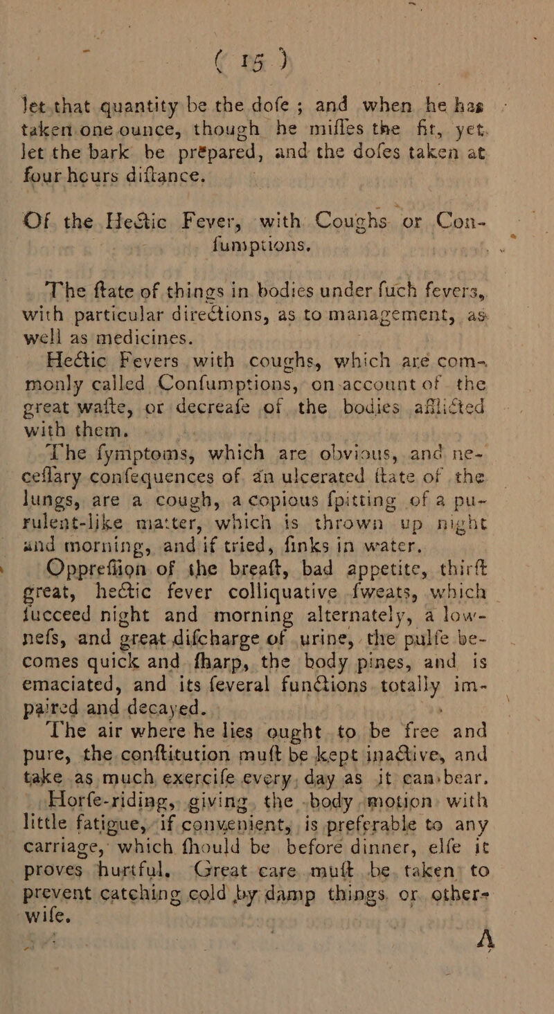 ( BG.) let.that quantity be the dofe ; and when he has taken. one ounce, though he mifles the fit, yet. Jet the bark be pr&amp;pared, and the dofes taken at four heurs diftance. Of the HeStic Fever, with Coughs. or Con- fumptions. The ftate of things in. bodies under fuch fevers, with particular directions, as tomanagement, as well as medicines. Hectic Fevers. with coughs, which are com- monly called Confumptions, on.account of the great waite, or decreafe of the bodies aflicted with them, The fymptoms, which are obvious, and ne- ceflary confequences of. dn ulcerated {tate of the lungs, are a cough, a copious fpitting of a pu- Fulent-like matter, which is thrown up night und morning, and if tried, finks in water, Oppreflion of the breaft, bad appetite, thirft great, hectic fever colliquative fweats, which fucceed night and morning alternately, a low- nefs, and great difcharge of urine, the pulfe be- comes quick and fharp, the body pines, and is emaciated, and its feveral funtions. totally im- paired and decayed. The air where he lies ought to be free and pure, the conftitution muft be kept inadtive, and take as much exercife every, day as it can»bear, Horfe-riding, giving. the .body -motion) with little fatigue, if convenient, is preferable to any carriage, which fhould be before dinner, elfe it proves hurtful. Great care mutt be, taken) to peenat catching cold by damp things. or other- Wile. av A ¢