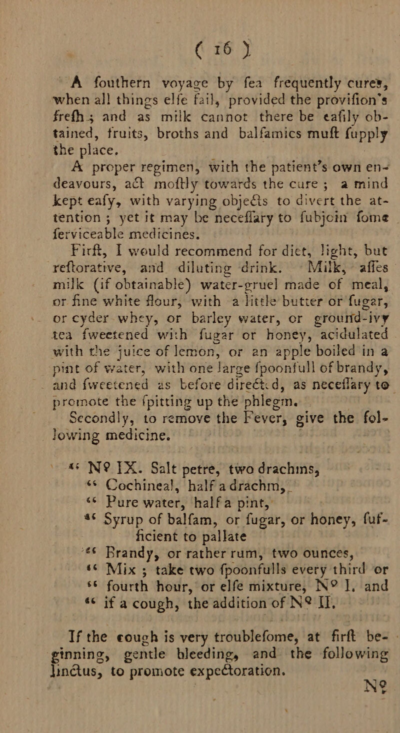 A fouthern voyage by fea frequently cures, when all things elfe fail, provided the provifion’s frefh.; and as milk cannot there be eafily ob- tained, fruits, broths and balfamics muft repr the place. A proper regimen, with the patient’s own en- deavours, act mottly towards the cure; a mind kept eafy, with varying objecis to divert the at- tention ; yet it may be neceflary to fubjcin fome | ferviceable medicines. Firft, I weuld recommend for diet, light, but reftorative, and diluting ‘drink. © Milk, affes milk (if obtainable) water-grue] made of meal, or fine white flour, with a little butter or fugar, or cyder whey, or barley water, or cround- ivy tea fweetened with fugar or honey, Sapa eat) with the juice gate or an apple boiled in a pint of water, with one Jarge fpoonfull of brandy, and fweetened us before direét. d, as neceflary to” promote the {pitting up the phlegm. Secondly, to remove the Fever, give the fol- lowing medicine. ‘+ N@ TX. Salt petre, two drachms, ** Cochineal, half adrachm,_ ‘* Pure water, halfa pint, “* Syrup of balfam, or fugar, or honey, fuf- ficient to pallate €¢ Brandy, or rather rum, two ounces, ‘« Mix ; take two fpoonfulls every third or 66 fourth hour, or elfe mixture, N° J, and ‘< if a cough, the addition of N° I, If the couch is very éraittetomnéy at firtk be- - ginning, gentle bleeding, and the following linctus, to promote expectoration. « | 9