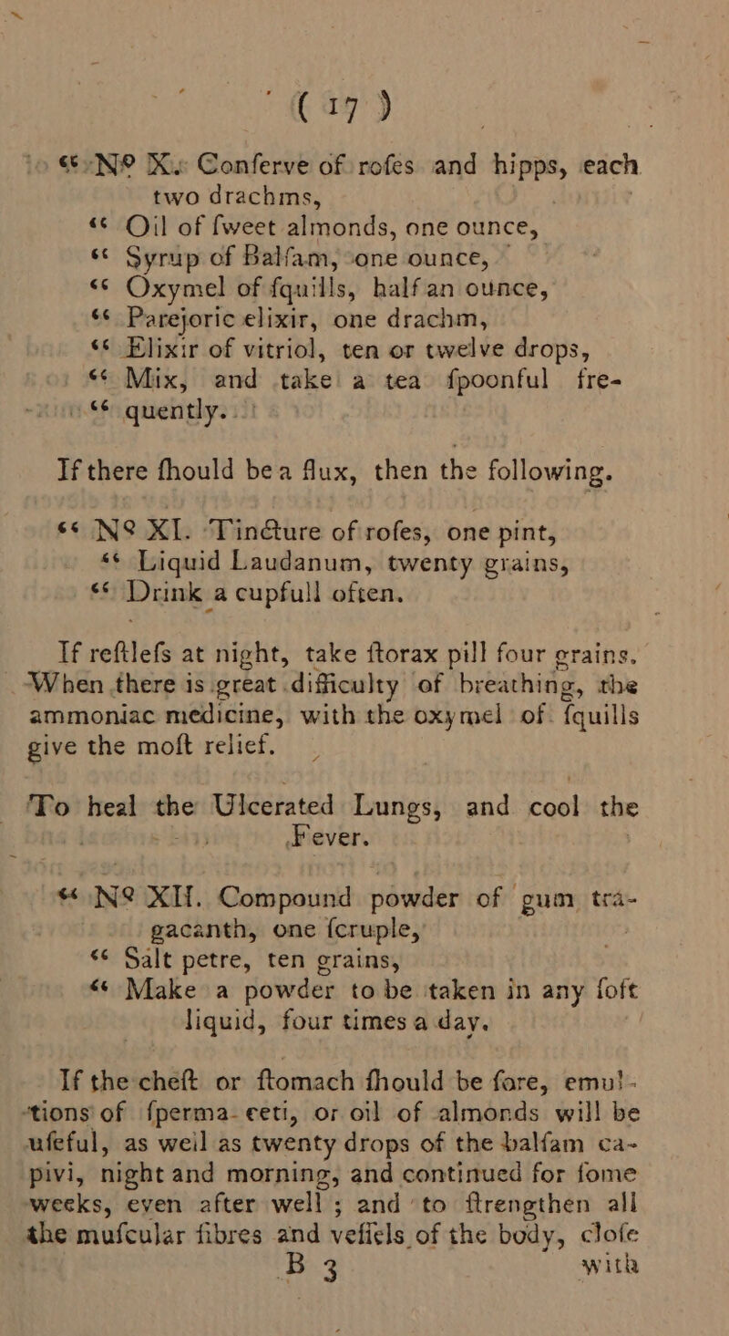 ef N® IX. Conferve of rofes and ame each two drachms, “© Oil of fweet aiisnds: one ounce, ‘© Syrup of Balfam, “one ounce, <¢ Oxymel of fquills, half an ounce, ‘¢ Parejoric elixir, one drachm, ‘s Elixir of vitriol, ten or twelve drops, “¢ Mix, and take a tea fpoonful fre- quently. -! Tf there fhould bea ux, then the following. ss N@ XL. ‘Tin@ure of rofes, one pint, ‘* Liquid Laudanum, twenty grains, fi Drink a cupfull often, If reftlefs at night, take ftorax pill four erains. _ When there is great difficulty ‘of breathing, the ammoniac medicine, with the oxymel of. {quills give the moft relief. To vaioni ete Ulcerated Lungs, and er the Fever. “« Ne XH. Compound powder of gum tra- gacanth, one {cruple, <¢ Salt petre, ten grains, “* Make a powder to be taken in any foft liquid, four times a day. If the cheft or ftomach fhould be fore, emu!- “tions of fperma-eeti, or oil of almonds will be ufeful, as weil as twenty drops of the balfam ca- pivi, night and morning, and continued for fome weeks, even after well; and to ftrengthen all the mufcular fibres and vefiels of the body, clofe B 3 with