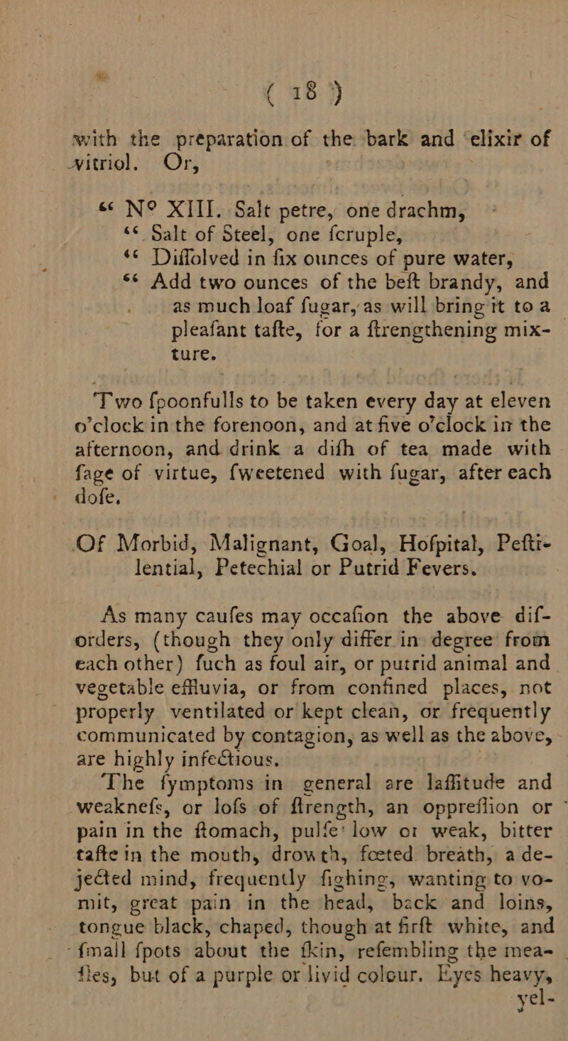 with the preparation of the bark and ° elixir of Nitriol, Or, s N° XIII. Salt petre, one drachm, << Salt of Steel, one fcruple, *¢ Diffolved in fix ounces of pure water, ‘¢ Add two ounces of the beft brandy, and as much loaf fugar, as will bring it toa _ pleafant tafte, for a ftrengthening mix- ture. ‘Two fpoonfulls to be taken every day at eleven o'clock in the forenoon, and at five o’clock in the afternoon, and drink a difh of tea made with fage of virtue, fweetened with fugar, after each dofe. Of Morbid, Malignant, Goal, Hofpital, Pefti- lential, Petechial or Putrid Fevers. As many caufes may occafion the above dif- orders, (though they only differ in degree’ from each other) fuch as foul air, or putrid animal and vegetable effluvia, or from confined places, not properly ventilated or kept clean, or frequently communicated by contagion, as well as the above, are highly infectious. The fymptoms in general are laffitude and weaknefs, or lofs of flrength, an oppreflion or ” pain in the ftomach, pulfe' low o1 weak, bitter tafte in the mouth, drowth, foeted breath, a de- jected mind, frequently fighting, wanting to vo- mit, great pain in the head, back and loins, tongue black, chaped, though at firft white, and ‘mall {pots about the tkin, refembling the mea- _ fles, but of a purple or livid colour. Eyes pee yel-