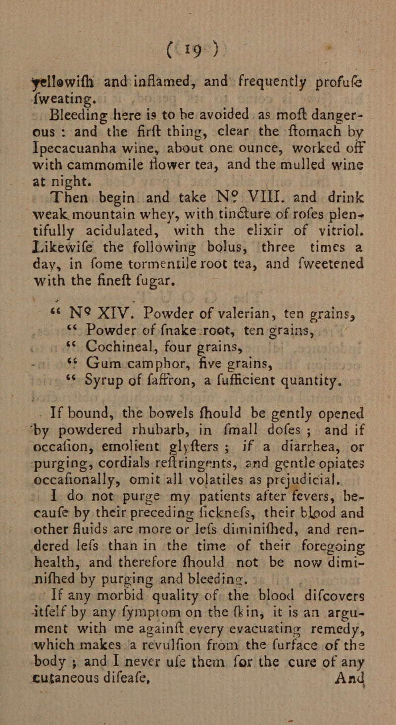 (19°) yellowifh andinflamed, and frequently profufe f{weating. mH . bi Yeni: _ Bleeding here is to be avoided .as moft danger- ous: and the firft thing, clear the ftomach by Ipecacuanha wine, about one ounce, worked off with cammomile flower tea, and the mulled wine at night. | Then begin and take N? VIII. and drink weak mountain whey, with tincture. of rofes plen- tifully acidulated, with the elixir of vitriol. Likewife the following bolus, three times a day, in fome tormentile root tea, and fweetened with the fineft fugar. ss N&amp; XIV. Powder of valerian, ten grains, ‘* Powder of fnake-root, ten grains, . ** Cochineal, four grains, ** Gum camphor, five grains, ‘¢ Syrup of fafiron, a fufficient quantity. - If bound, the bowels fhould be gently opened ‘by powdered rhubarb, in fmall dofes ; and if occalion, emolient glyfters ; if a diarrhea, or purging, cordials reftringents, and gentle opiates occafionally, omit all volatiles as prejudicial. I do not purge my. patients after fevers, be- caufe by their preceding ficknefs, their blood and other fluids are more or Jefs diminifhed, and ren- dered lefs than in the time of their foregoing health, and therefore fhould not be now dimi- nifhed by purging and bleeding. If any morbid quality of the blood difcovers itfelf by any fymptom on the fkin, it is an argu- ment with me againft every evacuating remedy, which makes a revulfion from the furface of the body ; and I never ufe them for the cure of any cutancous difeafe, And