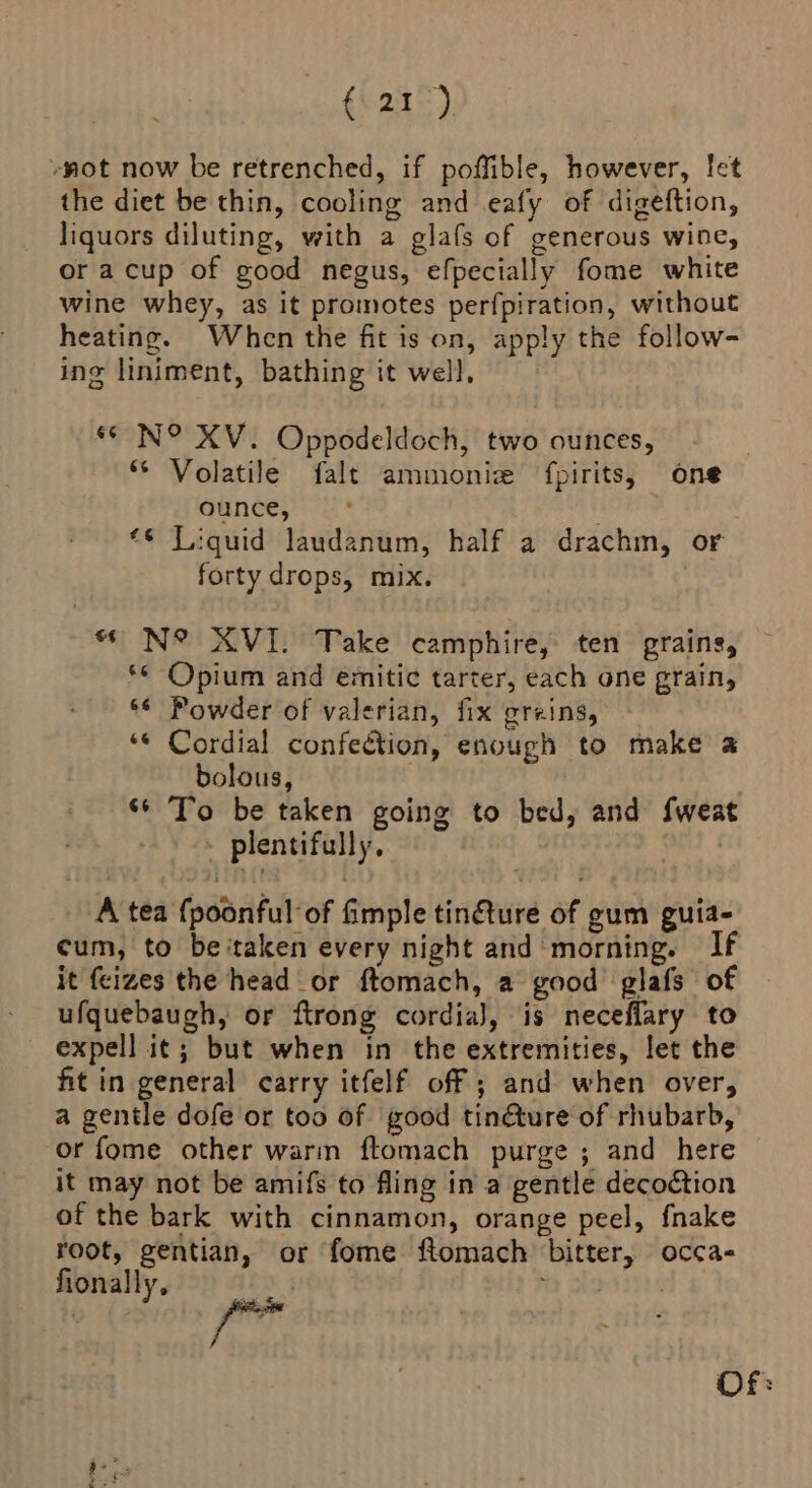 (a1) -not now be retrenched, if poffible, however, let the diet be thin, cooling and eafy of digeftion, liquors diluting, with a glafs of generous wine, oracup of good negus, efpecially fome white wine whey, as it promotes perfpiration, without heating. When the fit is on, apply the follow- ing liniment, bathing it well, ‘© N° XV. Oppodeldoch, two ounces, “ Volatile falt ammoniz fpirits, one ounce, «6 Liquid laudanum, half a drachm, or forty drops, mix. “ N° XVI. Take camphire, ten grains, *¢ Opium and emitic tarter, each one grain, *¢ Powder of valerian, fix greins, ‘¢ Cordial confection, enough to make a bolous, . | ‘6 To be taken going to bed, and {fweat plentifully. A tea {poonful of imple tinfture of gum guia- cum, to be ‘taken every night and morning. If it feizes the head _or ftomach, a good glafs of ufquebaugh, or ftrong cordia), is neceflary to expell it; but when in the extremities, let the fit in general carry itfelf off ; and when over, a gentle dofe or too of good tinéture of rhubarb, or fome other warm ftomach purge ; and here it may not be amifs to fling in a gentle decoétion of the bark with cinnamon, orange peel, fnake root, gentian, or fome ftomach bitter, occa fionally, te Stonirres Of: