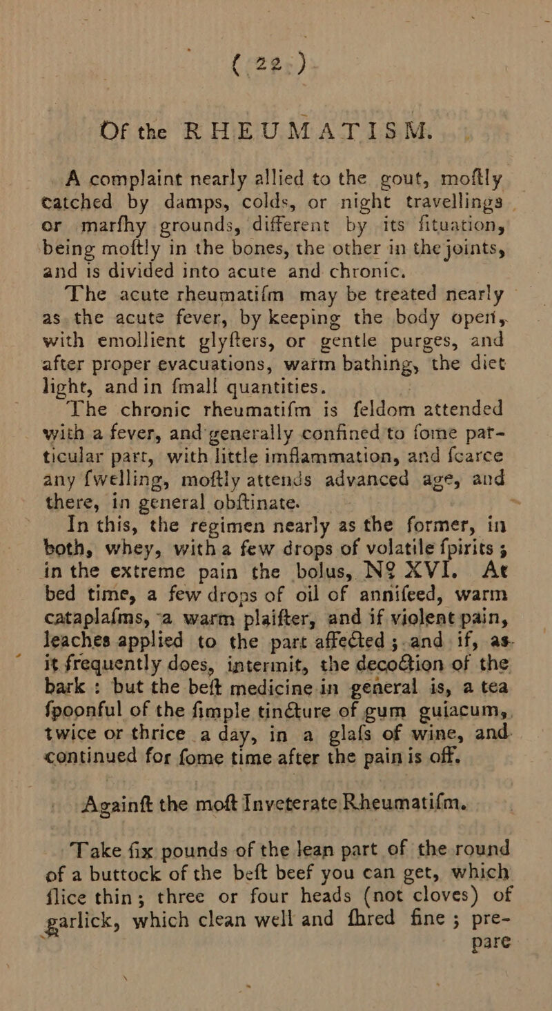 Of the RHEUMATISM A complaint nearly allied to the gout, moftly catched by damps, colds, or night travellings | or marfhy grounds, different by its fituation, being moftly in the bones, the other in the joints, and is divided into acute and chronic. The acute rheumatifm may be treated nearly as the acute fever, by keeping the body open, with emollient glyfters, or gentle purges, and after proper evacuations, warm bathing, the diet light, andin fmal! quantities. | The chronic rheumatifm is feldom attended with a fever, andgenerally confined to fome pat- ticular parr, with little imflammation, and fcarce any fwelling, moftly attends advanced age, and there, in general obftinate. > In this, the regimen nearly as the former, in both, whey, witha few drops of volatile fpirits 5 in the extreme pain the bolus, N9 XVI. At bed time, a few drops of oil of annifeed, warm cataplafms, a warm plaifter, and if violent pain, leaches applied to the part affected ;.and if, as. it frequently does, intermit, the decoGion of the bark ; but the beft medicine in general is, a tea fpoonful of the fimple tin@ture of gum guiacum,, twice or thrice a day, in a glafs of wine, and continued for fome time after the pain is off, Againft the moft Inveterate Rheumatifm. Take fix pounds of the lean part of the round of a buttock of the beft beef you can get, which flice thin; three or four heads (not cloves) of garlick, which clean well and fhred fine ; pre- P pare