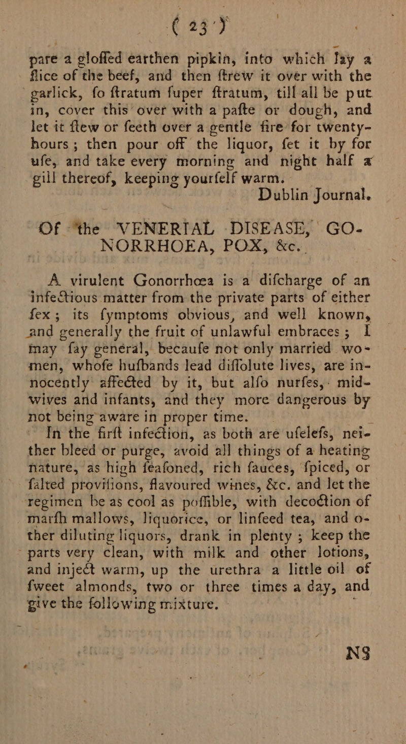 93) pare a gloffed earthen pipkin, into which Tay a flice of the beef, and then ftrew it over with the garlick, fo ftratum fuper ftratum, till all be put in, cover this over with a pafte or dough, and let it ftew or feeth over a gentle fire for twenty- hours ; then pour off the liquor, fet it by for ufe, and take every morning and night half a gill thereof, keeping yourfelf warm. Dublin Journal. Of ‘the VENERTIAL DISEASE, GO- NORRHOEA, POX, &amp;c.. A virulent Gonorrhcea is a difcharge of an infectious matter from the private parts of either fex; its fymptoms obvious, and well known, and generally the fruit of unlawful embraces; IL may fay general, becaufe not only married wo- men, whofe hufbands lead diffolute lives, are in- nocently affeéted by it, but alfo nurfes,: mid- wives and infants, and they more dangerous by not being aware in proper time. : In the firft infeGtion, as both are ufelefs, nei- ther bleed or purge, av roid all things of a heating nature, as high feafoned, rich fauces, f{piced, or falted provitions, favoured wines, &amp;c. and let the regimen be as cool as poffible, with decoction of _ marth mallows, liquorice, or linfeed tea, and o- ther diluting liquors, drank in plenty ; keep the parts very clean, with milk and other lotions, and inject warm, up the urethra a little oil of fweet almonds, two or three times a day, and give the following mixture. NS