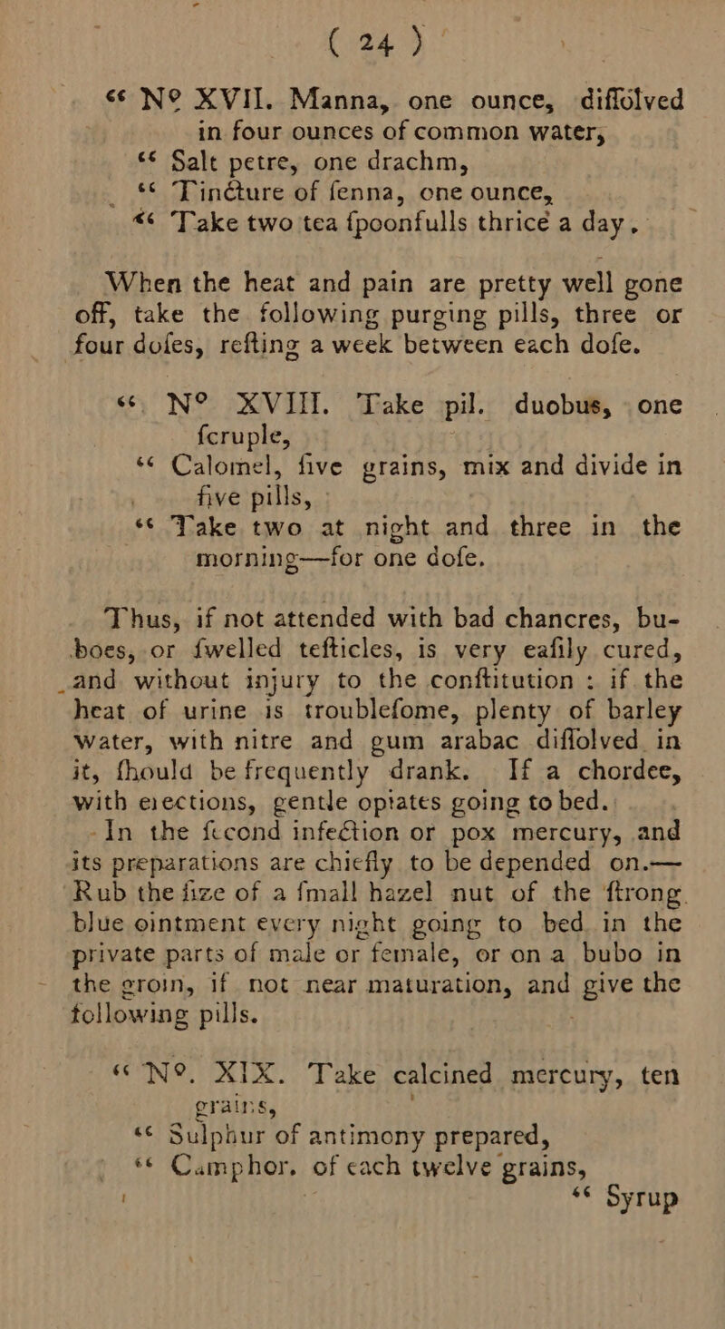 <¢ N° XVII. Manna, one ounce, diffolved in four ounces of common water, «© Salt petre, one drachm, ss pai cture of fenna, one ounce, Take two tea {poonfulls thrice a day, When the heat and pain are pretty well gone off, take the following purging pills, three or four dofes, refting a week between each dofe. <6 N° XVIII. Take pil. duobus, | one fcruple, : *¢ Calomel, five grains, mix and divide in five pills, » ‘© Take two at night and three in the morning—for one dofe. Thus, if not attended with bad chancres, bu- boes, or {welled tefticles, is very eafily cured, _and without injury to the conftitution : if. the heat of urine is troublefome, plenty of barley Water, with nitre and gum arabac diffolved in it, fhould be frequently drank. If a chordee, with erections, gentle optates going to bed. -In the fccond infef&amp;tion or pox mercury, and its preparations are chiefly to be depended on.— Rub the fize of a {mall hazel nut of the ftrong. blue ointment every night going to bed in the private parts of male or female, or on a bubo in the groin, if mot near maturation, and ere the following pills. «N°, XIX. Take calcined mercury, ten grains, = Sulphur of antimony prepared, FAs Ss Camphor, of each twelve grains, ‘s Syrup