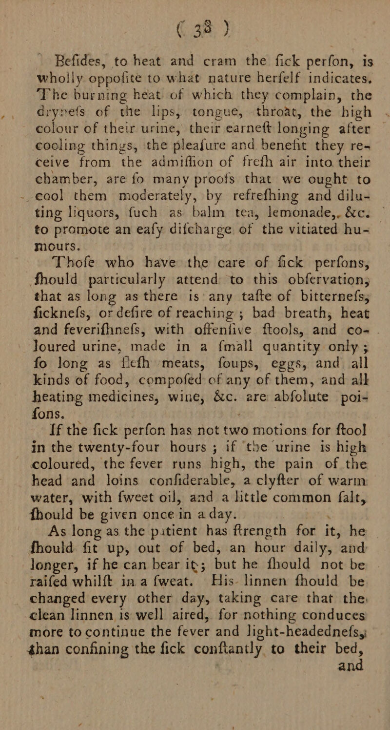 Befides, to heat and cram the fick perfon, is wholly oppofite to what nature herfelf indicates. The burning heat of which they complain, the drynefs of the lips, tongue, throat, the high . colour of their urine, their earneft longing after — cocling things, the pleafure and benefit they re- ceive from the admiflion of frefh air into their chamber, are fo many proofs that we ought to -.cool them moderately, by refrefhing and dilu- ting liquors, fuch as. balin tea, lemonade,. &amp;c. — to promote an eafy difcharge of the vitiated hu- mours. Thofe who have the care of fick perfons, Should particularly attend to this obfervation; that as long as there is any tafte of bitternefs; ficknefs, or defire of reaching ; bad breath, heat and feverifhnefs, with offeniive ftools, and co- . Joured urine, made in a fmall quantity only ; fo long as flefh meats, foups, eggs, and all kinds of food, compofed of any of them, and alk heating medicines, wine, ar} are abfolute poi- fons. If the fick perfon has not two motions for ftool in the twenty-four hours ; if ‘the urine is high coloured, the fever runs high, the pain of the head and loins confiderable, a clyfter of warm: water, with {weet oil, and a httle common falt, fhould be given once in a day. As long as the pitient has ftreneth for it, he fhould fit up, out of bed, an hour daily, and longer, if he can bear it; Sat he fhould not be raifed whilft in a fweat. His- linnen fhould be. changed every other day, taking care that the clean linnen is well aired, for nothing conduces more to continue the fever and light-headednefsy than confining the fick conflantly to their bed, and