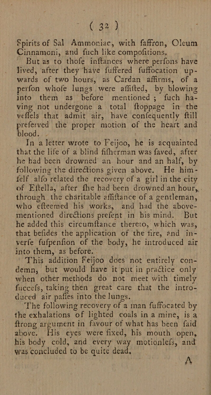(,32,) Spirits of Sal Ammoniac, with faffron, Oleum Cinnamoni, and fuch like compofitions, But as to thofe inftances where perfons have lived, after they have fuffered fuffocation up- wards of two hours, as Cardan affirms, of a perfon whofe lungs were affifted, by blowing into them as before mentioned ; fuch ha- ving not undergone a total ftoppage in the veflels that admit air, have confequently ftill preferved the proper motion of the heart and blood. | In a letter wrote to Feijoo, he is acquainted that the life of a blind fifherman was faved, after he had been ‘drowned an hour and an half, by following the directions given above. He him- felf alfo related the recovery of a girl in the city of Eftella, after fhe had been drowned an hour,,. through the charitable affiftance of a gentleman, who efteemed his works, and had the above- mentioned directions prefent in bis mind. But he added this circumftance thereto, which was, that befides the application of the fire, and in- verfe fufpenfion of the body, he introduced air into them, as before. - This addition Feijoo does not entirely con- demn, but would have it put in practice only when other methods do not meet with timely fuccefs, taking then great care that the intro- duced air palles into the lungs. The following recovery of a man fuffocated by the exhalations of lighted coals in a mine, is a ftrong argument in favour of what has been faid above. His eyes were fixed, his mouth open, his body cold, and every way motionlefs, and was concluded to be quite dead, A